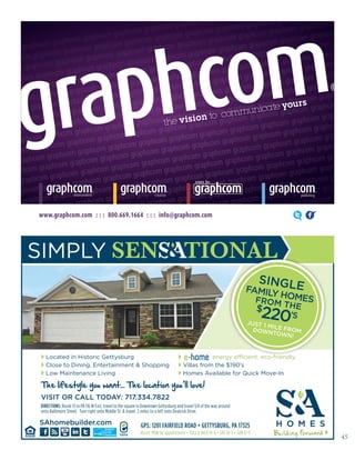 45
www.graphcom.com : : : 800.669.1664 : : : info@graphcom.com
DIRECTIONS: Route 15 to PA 116 W Exit, travel to the square in Downtown Gettysburg and travel 3/4 of the way around
onto Baltimore Street. Turn right onto Middle St. & travel .5 miles to a left onto Deatrick Drive.
GPS: 1201 FAIRFIELD ROAD • GETTYSBURG, PA 17325
Hours: MON by appointment • TUES & WED 10-6 • SAT 10-5 • SUN 12-5
VISIT OR CALL TODAY: 717.334.7822
The lifestyle you want... The location you’ll love!
SAhomebuilder.com
Located in Historic Gettysburg
Close to Dining, Entertainment & Shopping
Low Maintenance Living
energy efficient. eco-friendly.
Villas from the $190’s
Homes Available for Quick Move-In
SINGLEFAMILY HOMESFROM THE$
220’S
JUST 1 MILE FROMDOWNTOWN!
 