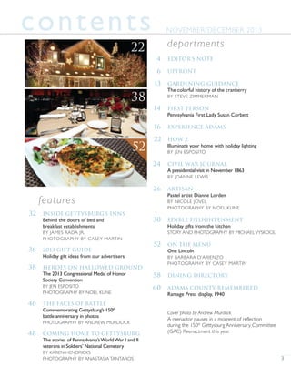 3
4 Editor’s Note
6 Upfront
13 Gardening Guidance
The colorful history of the cranberry
BY STEVE ZIMMERMAN
14 First Person
Pennsylvania First Lady Susan Corbett
16 Experience Adams
22 How 2
Illuminate your home with holiday lighting
BY JEN ESPOSITO
24 Civil War Journal
A presidential visit in November 1863
BY JOANNE LEWIS
26 Artisan
Pastel artist Dianne Lorden
BY NICOLE JOVEL
PHOTOGRAPHY BY NOEL KLINE
30 Edible Enlightenment
Holiday gifts from the kitchen
STORY AND PHOTOGRAPHY BY MICHAELVYSKOCIL
52 On the Menu
One Lincoln
BY BARBARA D’ARIENZO
PHOTOGRAPHY BY CASEY MARTIN
58 Dining Directory
60 Adams county remembered
Ramage Press display, 1940
Cover photo by Andrew Murdock
A reenactor pauses in a moment of reflection
during the 150th
Gettysburg Anniversary Committee
(GAC) Reenactment this year.
departments
contents
32 Inside Gettysburg’s Inns
Behind the doors of bed and
breakfast establishments
BY JAMES RADA JR.
PHOTOGRAPHY BY CASEY MARTIN
36 2013 Gift Guide
Holiday gift ideas from our advertisers
38 Heroes on Hallowed Ground
The 2013 Congressional Medal of Honor
Society Convention
BY JEN ESPOSITO
PHOTOGRAPHY BY NOEL KLINE
46 The Faces of Battle
Commemorating Gettysburg’s 150th
battle anniversary in photos
PHOTOGRAPHY BY ANDREW MURDOCK
48 Coming Home to Gettysburg
The stories of Pennsylvania’sWorldWar I and II
veterans in Soldiers’ National Cemetery
BY KAREN HENDRICKS
PHOTOGRAPHY BY ANASTASIA TANTAROS
features
NOVEMBER/DECEMBER 2013
38
22
52
 