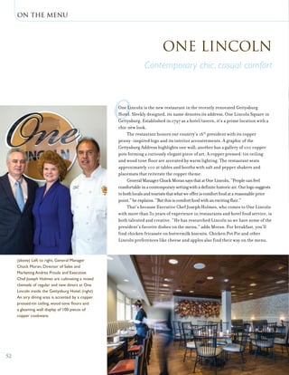 on the menu
52
oOne Lincoln is the new restaurant in the recently renovated Gettysburg
Hotel. Sleekly designed, its name denotes its address, One Lincoln Square in
Gettysburg. Established in 1797 as a hotel/tavern, it’s a prime location with a
chic new look.
The restaurant honors our country’s 16th
president with its copper
penny-inspired logo and its interior accoutrements. A graphic of the
Gettysburg Address highlights one wall; another has a gallery of 100 copper
pots forming a curiously elegant piece of art. A copper pressed-tin ceiling
and wood tone floor are accented by warm lighting. The restaurant seats
approximately 100 at tables and booths with salt and pepper shakers and
placemats that reiterate the copper theme.
GeneralManagerChuckMoransaysthatatOneLincoln,“Peoplecanfeel
comfortableinacontemporarysettingwithadefinitehistoricair.Ourlogosuggests
tobothlocalsandtouriststhatwhatweofferiscomfortfoodatareasonableprice
point,”heexplains.“Butthisiscomfortfoodwithanexcitingflair.”
That’s because Executive Chef Joseph Holmes, who comes to One Lincoln
with more than 30 years of experience in restaurants and hotel food service, is
both talented and creative. “He has researched Lincoln so we have some of the
president’s favorite dishes on the menu,” adds Moran. For breakfast, you’ll
find chicken fricassée on buttermilk biscuits. Chicken Pot Pie and other
Lincoln preferences like cheese and apples also find their way on the menu.
One Lincoln
Contemporary chic, casual comfort
(above) Left to right, General Manager
Chuck Moran, Director of Sales and
Marketing Andrea Proulx and Executive
Chef Joseph Holmes are cultivating a mixed
clientele of regular and new diners at One
Lincoln inside the Gettysburg Hotel. (right)
An airy dining area is accented by a copper
pressed-tin ceiling, wood tone floors and
a gleaming wall display of 100 pieces of
copper cookware.
 