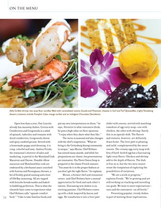 on the menu
54
Open less than a year, One Lincoln
already has mainstay dishes. Greens with
Cranberries and Gorgonzola is a salad
of spinach, radicchio and romaine with
dried cranberries, Gorgonzola cheese
and spicy candied pecans. Served with
a homemade poppy seed dressing, it is
crisp, colorful and tasty. Andrea Proulx,
the restaurant’s director of sales and
marketing, is partial to the Maryland Crab
Macaroni and Cheese. Humble elbow
macaroni and Maryland blue crab are
embraced by a béchamel sauce enriched
with fontina and Parmigiana cheeses, a
bit of freshly grated nutmeg and a hint
of Old Bay seasoning. All are topped
with brioche breadcrumbs and baked
to bubbling perfection. This is what the
clientele have come to experience what
Chef Holmes calls “upscale comfort
food.” “I like to take familiar foods and
put my own interpretation on them,” he
says. Attentive to what customers think,
he puts a high value on their opinions:
“I enjoy when they share what they like.”
The menu is seasonal and also changes
with the chef’s inspiration. “What we
bring to the Gettysburg dining community
is unique,” says Moran. Chef Holmes
has earned many awards, and while his
preparations are classic, his presentations
are innovative. His Three Onion Soup is
prepared in the classic French manner.
“You must do it in the proper fashion or
you don’t get the right flavor,” he explains.
Moran, a former chef and restaurant
owner, and Chef Holmes have a mutual
appreciation for food and each other’s
talents. Discussing new dishes is an
exciting pastime. Chef Holmes comes
up with a dish inspired by bacon and
eggs. He transforms it into a liver pâté
slider with onions, served with matching
ramekins of egg curry soup—one with
chicken, the other with shrimp. Surely
this is an upscale dish. The flavors
and textures, however, are definitely
down home. The liver pâté is pleasing
and mild, complemented by the sweet
onions. The creamy egg curry soup with
bits of hard-boiled egg has a fascinating
light curry flavor. Chicken and shrimp
add to the depth of flavors. The dish
is fine as is, but the two men cannot
resist the temptation of exploring the
possibilities of variations.
“We are a work in progress,”
explains Proulx. “We’re growing and are
still working on reaching and exceeding
our goals. We want to meet expectations—
ours and the customers—on all levels.”
Presenting popular, trendy dishes
is part of meeting those expectations,
(left) Grilled shrimp rest atop flour tortillas filled with caramelized onions, Gouda and Muenster cheeses in Surf andTurf Quesadillas. (right) Tantalizing
dessert creations include Pumpkin Cake, mango sorbet and an indulgent Chocolate Decadence.
 