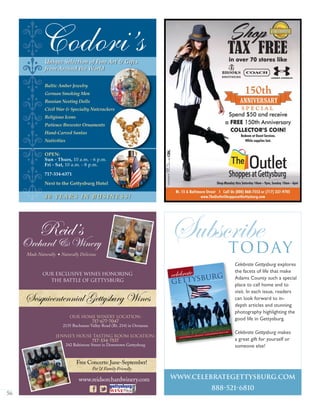 56
ĽľĽľĽľĽľĽľ
Unique Selection of Fine Art & Gifts
from Around the World
Baltic Amber Jewelry
German Smoking Men
Russian Nesting Dolls
Civil War & Specialty Nutcrackers
Religious Icons
Patience Brewster Ornaments
Hand-Carved Santas
Nativities
OPEN:
Sun - Thurs, 10 a.m. - 6 p.m.
Fri - Sat, 10 a.m. - 8 p.m.
717-334-6371
Next to the Gettysburg Hotel
Codori’s
4 0 Y E A R S I N B U S I N E S S !
Reid’s
Orchard & Winery
Our Home Winery Location:
717-677-7047
2135 Buchanan Valley Road (Rt. 234) in Orrtanna
Jennie’s House Tasting Room Location:
717-334-7537
242 Baltimore Street in Downtown Gettysburg
Our Exclusive Wines Honoring
The Battle of Gettysburg
Sesquicentennial Gettysburg Wines
Free Concerts: June-September!
Pet & Family Friendly
Made Naturally  Naturally Delicious
www.reidsorchardwinery.com
Gettysburg’s Greatest • Eisenhower Golf Car
July/August 2009
Subscribetoday
www.celebrategettysburg.com
888-521-6810
Celebrate Gettysburg explores
the facets of life that make
Adams County such a special
place to call home and to
visit. In each issue, readers
can look forward to in-
depth articles and stunning
photography highlighting the
good life in Gettysburg.
Celebrate Gettysburg makes
a great gift for yourself or
someone else!
 