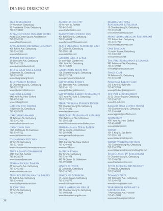 on the menu
58
1863 Restaurant
(in Wyndham Gettysburg)
95 Presidential Circle, Gettysburg
717-339-0020
Altland House Inn and Suites
Route 30, Center Square,Abbottstown
717-259-9535
www.altlandhouse.com
Appalachian Brewing Company
401 Buford Ave., Gettysburg
717-334-2200
www.abcbrew.com
Avenue Restaurant
21 Steinwehr Ave., Gettysburg
717-334-3235
www.avenuerestaurant.net
Blue & Gray Bar & Grill
2 Baltimore St., Gettysburg
717-334-1999
www.bluegraybargrill.com
Blue Parrot Bistro
35 Chambersburg St., Gettysburg
717-337-3739
www.blueparrotbistro.com
C&D Bar & Grill
6465York Rd., New Oxford
717-479-5369
www.cdbargrill.com
Café on the Square
1 Baltimore St., Gettysburg
717-420-5079
Café Saint-Amand
48 Baltimore St., Gettysburg
717-334-2700
www.cafesaintamand.com
Cashtown Inn
1325 Old Route 30, Cashtown
717-334-9722
www.cashtowninn.com
Chinatown Kitchen
25York St., Gettysburg
717-337-0550
www.chinatownkitchenrestaurant.com
Dave & Jane’s Crabhouse
2989Tract Rd., Fairfield
717-642-6574
www.daveandjanes.com
Dobbin House Tavern
89 Steinwehr Ave., Gettysburg
717-334-2100
www.dobbinhouse.com
Dunlap’s Restaurant & Bakery
90 Buford Ave., Gettysburg
717-334-4816
www.dunlapsrestaurant.com
El Costeño
39York St., Gettysburg
717-339-0029
Fairfield Inn 1757
15 W. Main St., Fairfield
717-642-5410
www.thefairfieldinn.com
Farnsworth House Inn
401 Baltimore St., Gettysburg
717-334-8838
www.farnsworthhouseinn.com
FLATS Original Flatbread Café
25 Carlisle St., Gettysburg
717-398-2189
www.eatatflats.com
Garden Grille & Bar
(in the Hilton Garden Inn)
1061York Rd., Gettysburg
717-334-2040
Garryowen Irish Pub
126 Chambersburg St., Gettysburg
717-337-2719
www.garryowenirishpub.net
Gettysburg Eddie’s
217 Steinwehr Ave., Gettysburg
717-334-1100
www.gettysburgeddies.com
Gettysburg Family Restaurant
1275York Rd., Suite 5, Gettysburg
717-337-2700
Herr Tavern & Publick House
900 Chambersburg Rd., Gettysburg
717-334-4332
www.herrtavern.com
Hillcrest Restaurant & Bakery
4763 Baltimore Pike, Littlestown
717-359-5328
www.hillcrestrestaurantandbakery.com
Hofbrauhaus Pub & Eatery
135 W. King St.,Abbottstown
717-259-9641
www.germanfoodinpa.com
Inn 94
4805 Carlisle Pike, New Oxford
717-624-4665
www.inn-94.com
La Bella Italia
402York St., Gettysburg
717-334-1978
445 N. Queen St., Littlestown
717-359-8889
Lincoln Diner
32 Carlisle St., Gettysburg
717-334-3900
Lincoln’s Sparrow
17 Lincoln Square, Gettysburg
717-339-0777
www.lincolnssparrow.net
Luke’s American Grille
101 Chambersburg St., Gettysburg
717-398-0368
www.lukesamericangrille.com
Mamma Ventura
Restaurant & Pizzeria
13 Chambersburg St., Gettysburg
717-334-5548
www.mammaventuras.com
Montezuma Mexican Restaurant
225 Buford Ave., Gettysburg
717-334-7750
www.montezumamex.com
One Lincoln
1 Lincoln Square, Gettysburg
717-338-5455
www.onelincoln.net
The Pike Restaurant & Lounge
985 Baltimore Pike, Gettysburg
717-334-9227
www.thepikerestaurant.com
Ping’s Café
34 Baltimore St., Gettysburg
717-334-2234
Pomona’s Bakery Café
213 E.York St., Biglerville
717-677-7014
www.gettysburgbakingco.com
The Pub & Restaurant
20-22 Lincoln Square, Gettysburg
717-334-7100
www.the-pub.com
Ragged Edge Coffee House
110 Chambersburg St., Gettysburg
717-334-4464
www.raggededgecoffeehs.com
Scozzaro’s
4797York Rd., New Oxford
717-624-8987
www.scozzaros.com
Sidney
101 E. King St., East Berlin
717-259-1319
www.restaurantsidney.com
Sidney Willoughby Run
730 Chambersburg Rd., Gettysburg
717-334-3774
www.restaurantsidney.com/willoughby-run
Thai Classic IV Restaurant
51 Chambersburg St., Gettysburg
717-334-6736
www.thaiclassiconline.com
Tito’s Mexican Restaurant
37 West St., Gettysburg
717-334-9813
Tommy’s Pizza
105 Steinwehr Ave., Gettysburg
717-334-4721
www.tommyspizzainc.com
Warehouse Gourmet &
Catering Co.
7 Pennsylvania Ave., Hanover
717-451-9898
www.warehousegourmet.net
Dining directory
58
 