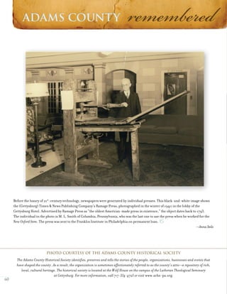 60
Before the luxury of 21st
-century technology, newspapers were generated by individual presses. This black-and-white image shows
the (Gettysburg) Times & News Publishing Company’s Ramage Press, photographed in the winter of 1940 in the lobby of the
Gettysburg Hotel. Advertised by Ramage Press as “the oldest American-made press in existence,” the object dates back to 1793.
The individual in the photo is M. L. Smith of Columbia, Pennsylvania, who was the last one to use the press when he worked for the
New Oxford Item. The press was sent to the Franklin Institute in Philadelphia on permanent loan.
—Anna Seils
Photo courtesy of The Adams County Historical Society
The Adams County Historical Society identifies, preserves and tells the stories of the people, organizations, businesses and events that
have shaped the county. As a result, the organization is sometimes affectionately referred to as the county’s attic—a repository of rich,
local, cultural heritage. The historical society is located at the Wolf House on the campus of the Lutheran Theological Seminary
at Gettysburg. For more information, call 717-334-4723 or visit www.achs-pa.org.
O
 