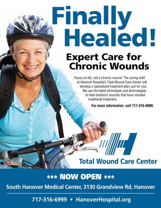 Expert Care for
Chronic Wounds
Total Wound Care Center
Finally
Healed!
Focus on life, not a chronic wound. The caring staff
at Hanover Hospital’s Total Wound Care Center will
develop a specialized treatment plan just for you.
We use the latest techniques and technologies
to heal stubborn wounds that have resisted
traditional treatment.
*** NOW OPEN ***
South Hanover Medical Center, 3130 Grandview Rd, Hanover
717-316-6999 • HanoverHospital.org
For more information, call 717-316-6999.
 