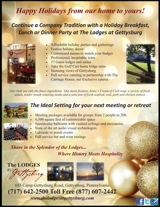 5
Happy Holidays from our home to yours!
Continue a Company Tradition with a Holiday Breakfast,
Lunch or Dinner Party at The Lodges at Gettysburg
• Affordable holiday parties and gatherings
• Festive holiday décor
• Customized menus to match your budget
• Professional, hospitable team
• 37 Guest lodges and suites
• Take the Golf Cart home lodge rates
• Stunning views of Gettysburg
• Full service catering in partnership with The
Carriage House, our Exclusive caterer.
The LODGES
at
Gettysburg
685 Camp Gettysburg Road, Gettysburg, Pennsylvania
(717) 642-2500 Toll Free (877) 607-2442
www.thelodgesatgettysburg.com
• Meeting packages available for groups from 2 people to 200.
• 6,500 square feet of customizable space
• Spectacular ballroom with vaulted ceilings and mezzanine.
• State of the art audio visual technologies
• Lakeside or porch events
• Full service bar and wine tastings
Our chefs use only the finest ingredients. Our menu features Annie’s Cream of Crab soup, a variety of fresh
salads, tender mouth watering steaks and a selection of fresh seafood, veal, pork and chicken entrees.
The Ideal Setting for your next meeting or retreat
Share in the Splendor of the Lodges...
Where History Meets Hospitality
 