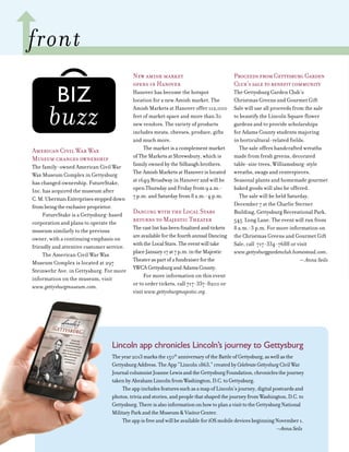 6
American Civil War Wax
Museum changes ownership
The family-owned American Civil War
Wax Museum Complex in Gettysburg
has changed ownership. FutureStake,
Inc. has acquired the museum after
C.M.UbermanEnterprisessteppeddown
frombeingtheexclusiveproprietor.
FutureStake is a Gettysburg-based
corporation and plans to operate the
museum similarly to the previous
owner, with a continuing emphasis on
friendly and attentive customer service.
The American Civil War Wax
Museum Complex is located at 297
Steinwehr Ave. in Gettysburg. For more
information on the museum, visit
www.gettysburgmuseum.com.
New amish market
opens in Hanover
Hanover has become the hotspot
location for a new Amish market. The
Amish Markets at Hanover offer 112,000
feet of market space and more than 30
new vendors. The variety of products
includes meats, cheeses, produce, gifts
and much more.
The market is a complement market
of The Markets at Shrewsbury, which is
family owned by the Silbaugh brothers.
The Amish Markets at Hanover is located
at 1649 Broadway in Hanover and will be
open Thursday and Friday from 9 a.m.-
7 p.m. and Saturday from 8 a.m.-4 p.m.
Dancing with the Local Stars
returns to Majestic Theater
Thecastlisthasbeenfinalizedandtickets
areavailableforthefourthannualDancing
withtheLocalStars.Theeventwilltake
placeJanuary17at7p.m.intheMajestic
Theateraspartofafundraiserforthe
YWCAGettysburgandAdamsCounty.
For more information on this event
or to order tickets, call 717-337-8200 or
visit www.gettysburgmajestic.org.
ProceedsfromGettysburgGarden
Club’ssaletobenefitcommunity
The Gettysburg Garden Club’s
Christmas Greens and Gourmet Gift
Sale will use all proceeds from the sale
to beautify the Lincoln Square flower
gardens and to provide scholarships
for Adams County students majoring
in horticultural-related fields.
The sale offers handcrafted wreaths
made from fresh greens, decorated
table-size trees, Williamsburg-style
wreaths, swags and centerpieces.
Seasonal plants and homemade gourmet
baked goods will also be offered.
The sale will be held Saturday,
December 7 at the Charlie Sterner
Building, Gettysburg Recreational Park,
545 Long Lane. The event will run from
8 a.m.-3 p.m. For more information on
the Christmas Greens and Gourmet Gift
Sale, call 717-334-7688 or visit
www.gettysburggardenclub.homestead.com.
— Anna Seils
buzz
adams tips and tidbits
front
Lincoln app chronicles Lincoln’s journey to Gettysburg
Theyear2013marksthe150th
anniversaryoftheBattleofGettysburg,aswellasthe
GettysburgAddress.TheApp“Lincoln1863,”createdbyCelebrateGettysburgCivilWar
JournalcolumnistJoanneLewisandtheGettysburgFoundation,chroniclesthejourney
takenbyAbrahamLincolnfromWashington,D.C.toGettysburg.
TheappincludesfeaturessuchasamapofLincoln’sjourney,digitalpostcardsand
photos,triviaandstories,andpeoplethatshapedthejourneyfromWashington,D.C.to
Gettysburg.ThereisalsoinformationonhowtoplanavisittotheGettysburgNational
MilitaryParkandtheMuseum&VisitorCenter.
TheappisfreeandwillbeavailableforiOSmobiledevicesbeginningNovember1.
—AnnaSeils
 