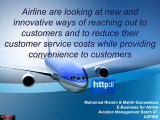 Airline are looking at new and
innovative ways of reaching out to
customers and to reduce their
customer service costs while providing
convenience to customers
Mohomed Rismin & Malith Gunasekara
E-Business for Airline
Aviation Management Batch 07.
ASPIRE
 