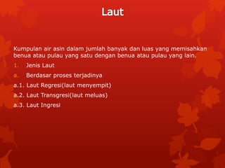 Kumpulan air asin dalam jumlah banyak dan luas yang memisahkan
benua atau pulau yang satu dengan benua atau pulau yang lain.
1. Jenis Laut
a. Berdasar proses terjadinya
a.1. Laut Regresi(laut menyempit)
a.2. Laut Transgresi(laut meluas)
a.3. Laut Ingresi
 