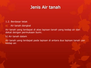 1.2. Berdasar letak
a) Air tanah dangkal
Air tanah yang terdapat di atas lapisan tanah yang kedap air dan
dekat dengan permukaan bumi.
b) Air tanah dalam
Air tanah yang terdapat pada lapisan di antara dua lapisan tanah yan
kedap air.
 