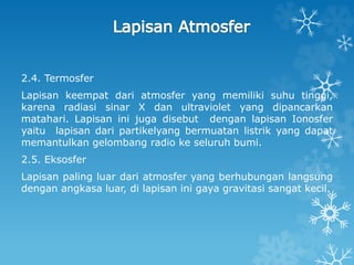 2.4. Termosfer
Lapisan keempat dari atmosfer yang memiliki suhu tinggi,
karena radiasi sinar X dan ultraviolet yang dipancarkan
matahari. Lapisan ini juga disebut dengan lapisan Ionosfer
yaitu lapisan dari partikelyang bermuatan listrik yang dapat
memantulkan gelombang radio ke seluruh bumi.
2.5. Eksosfer
Lapisan paling luar dari atmosfer yang berhubungan langsung
dengan angkasa luar, di lapisan ini gaya gravitasi sangat kecil.
 