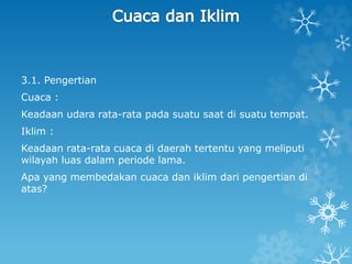 3.1. Pengertian
Cuaca :
Keadaan udara rata-rata pada suatu saat di suatu tempat.
Iklim :
Keadaan rata-rata cuaca di daerah tertentu yang meliputi
wilayah luas dalam periode lama.
Apa yang membedakan cuaca dan iklim dari pengertian di
atas?
 