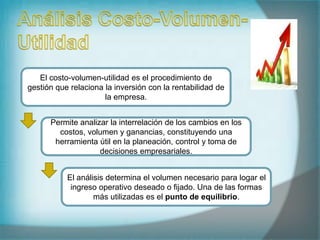 El costo-volumen-utilidad es el procedimiento de
gestión que relaciona la inversión con la rentabilidad de
la empresa.
Permite analizar la interrelación de los cambios en los
costos, volumen y ganancias, constituyendo una
herramienta útil en la planeación, control y toma de
decisiones empresariales.
El análisis determina el volumen necesario para logar el
ingreso operativo deseado o fijado. Una de las formas
más utilizadas es el punto de equilibrio.
 