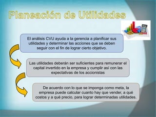 El análisis CVU ayuda a la gerencia a planificar sus
utilidades y determinar las acciones que se deben
seguir con el fin de lograr cierto objetivo.
Las utilidades deberán ser suficientes para remunerar el
capital invertido en la empresa y cumplir así con las
expectativas de los accionistas
De acuerdo con lo que se imponga como meta, la
empresa puede calcular cuanto hay que vender, a qué
costos y a qué precio, para lograr determinadas utilidades.
 