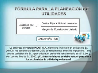 La empresa comercial PILOT S.A., tiene una inversión en activos de S/.
20,000, los accionistas desean 20% de rendimiento antes de impuestos. Tiene
costos variables de S/. 3 por unidad; el precio de venta unitario es S/. 5.50, y
con costos fijos de S/. 3000. ¿Cuántas unidades se debe vender para dar a
los accionistas la utilidad que desean?
CASO PRÁCTICO
 
