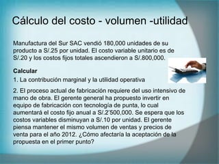 Cálculo del costo - volumen -utilidad
Manufactura del Sur SAC vendió 180,000 unidades de su
producto a S/.25 por unidad. El costo variable unitario es de
S/.20 y los costos fijos totales ascendieron a S/.800,000.
Calcular
1. La contribución marginal y la utilidad operativa
2. El proceso actual de fabricación requiere del uso intensivo de
mano de obra. El gerente general ha propuesto invertir en
equipo de fabricación con tecnología de punta, lo cual
aumentará el costo fijo anual a S/.2’500,000. Se espera que los
costos variables disminuyan a S/.10 por unidad. El gerente
piensa mantener el mismo volumen de ventas y precios de
venta para el año 2012. ¿Cómo afectaría la aceptación de la
propuesta en el primer punto?
 