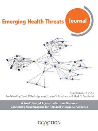 Emerging Health Threats Journal
A World United Against Infectious Diseases:
Connecting Organizations for Regional Disease Surveillance
Supplement 1, 2013
Co-Edited by Suwit Wibulpolprasert, Louise S. Gresham and Mark S. Smolinski
 