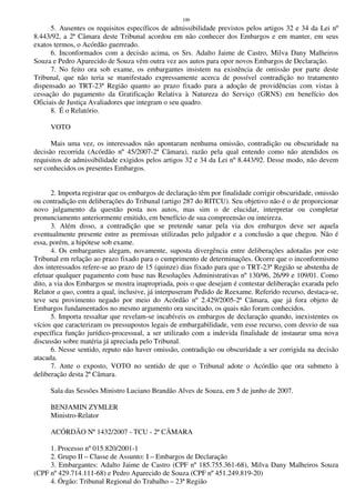 100
5. Ausentes os requisitos específicos de admissibilidade previstos pelos artigos 32 e 34 da Lei nº
8.443/92, a 2ª Câmara deste Tribunal acordou em não conhecer dos Embargos e em manter, em seus
exatos termos, o Acórdão guerreado.
6. Inconformados com a decisão acima, os Srs. Adalto Jaime de Castro, Milva Dany Malheiros
Souza e Pedro Aparecido de Souza vêm outra vez aos autos para opor novos Embargos de Declaração.
7. No feito ora sob exame, os embargantes insistem na existência de omissão por parte deste
Tribunal, que não teria se manifestado expressamente acerca de possível contradição no tratamento
dispensado ao TRT-23ª Região quanto ao prazo fixado para a adoção de providências com vistas à
cessação do pagamento da Gratificação Relativa à Natureza do Serviço (GRNS) em benefício dos
Oficiais de Justiça Avaliadores que integram o seu quadro.
8. É o Relatório.
VOTO
Mais uma vez, os interessados não apontaram nenhuma omissão, contradição ou obscuridade na
decisão recorrida (Acórdão nº 45/2007-2ª Câmara), razão pela qual entendo como não atendidos os
requisitos de admissibilidade exigidos pelos artigos 32 e 34 da Lei nº 8.443/92. Desse modo, não devem
ser conhecidos os presentes Embargos.
2. Importa registrar que os embargos de declaração têm por finalidade corrigir obscuridade, omissão
ou contradição em deliberações do Tribunal (artigo 287 do RITCU). Seu objetivo não é o de proporcionar
novo julgamento da questão posta nos autos, mas sim o de elucidar, interpretar ou completar
pronunciamento anteriormente emitido, em benefício de sua compreensão ou inteireza.
3. Além disso, a contradição que se pretende sanar pela via dos embargos deve ser aquela
eventualmente presente entre as premissas utilizadas pelo julgador e a conclusão a que chegou. Não é
essa, porém, a hipótese sob exame.
4. Os embargantes alegam, novamente, suposta divergência entre deliberações adotadas por este
Tribunal em relação ao prazo fixado para o cumprimento de determinações. Ocorre que o inconformismo
dos interessados refere-se ao prazo de 15 (quinze) dias fixado para que o TRT-23ª Região se abstenha de
efetuar qualquer pagamento com base nas Resoluções Administrativas nº 130/96, 26/99 e 109/01. Como
dito, a via dos Embargos se mostra inapropriada, pois o que desejam é contestar deliberação exarada pelo
Relator a quo, contra a qual, inclusive, já interpuseram Pedido de Reexame. Referido recurso, destaca-se,
teve seu provimento negado por meio do Acórdão nº 2.429/2005-2ª Câmara, que já fora objeto de
Embargos fundamentados no mesmo argumento ora suscitado, os quais não foram conhecidos.
5. Importa ressaltar que revelam-se incabíveis os embargos de declaração quando, inexistentes os
vícios que caracterizam os pressupostos legais de embargabilidade, vem esse recurso, com desvio de sua
específica função jurídico-processual, a ser utilizado com a indevida finalidade de instaurar uma nova
discussão sobre matéria já apreciada pelo Tribunal.
6. Nesse sentido, reputo não haver omissão, contradição ou obscuridade a ser corrigida na decisão
atacada.
7. Ante o exposto, VOTO no sentido de que o Tribunal adote o Acórdão que ora submeto à
deliberação desta 2ª Câmara.
Sala das Sessões Ministro Luciano Brandão Alves de Souza, em 5 de junho de 2007.
BENJAMIN ZYMLER
Ministro-Relator
ACÓRDÃO Nº 1432/2007 - TCU - 2ª CÂMARA
1. Processo nº 015.820/2001-1
2. Grupo II – Classe de Assunto: I – Embargos de Declaração
3. Embargantes: Adalto Jaime de Castro (CPF nº 185.755.361-68), Milva Dany Malheiros Souza
(CPF nº 429.714.111-68) e Pedro Aparecido de Souza (CPF nº 451.249.819-20)
4. Órgão: Tribunal Regional do Trabalho – 23ª Região
 
