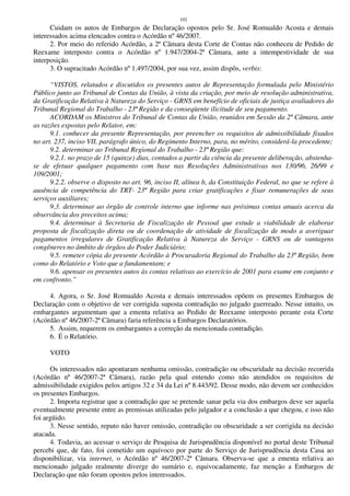 102
Cuidam os autos de Embargos de Declaração opostos pelo Sr. José Romualdo Acosta e demais
interessados acima elencados contra o Acórdão nº 46/2007.
2. Por meio do referido Acórdão, a 2ª Câmara desta Corte de Contas não conheceu de Pedido de
Reexame interposto contra o Acórdão nº 1.947/2004-2ª Câmara, ante a intempestividade de sua
interposição.
3. O supracitado Acórdão nº 1.497/2004, por sua vez, assim dispôs, verbis:
“VISTOS, relatados e discutidos os presentes autos de Representação formulada pelo Ministério
Público junto ao Tribunal de Contas da União, à vista da criação, por meio de resolução administrativa,
da Gratificação Relativa à Natureza do Serviço - GRNS em benefício de oficiais de justiça avaliadores do
Tribunal Regional do Trabalho - 23ª Região e da conseqüente ilicitude de seu pagamento.
ACORDAM os Ministros do Tribunal de Contas da União, reunidos em Sessão da 2ª Câmara, ante
as razões expostas pelo Relator, em:
9.1. conhecer da presente Representação, por preencher os requisitos de admissibilidade fixados
no art. 237, inciso VII, parágrafo único, do Regimento Interno, para, no mérito, considerá-la procedente;
9.2. determinar ao Tribunal Regional do Trabalho - 23ª Região que:
9.2.1. no prazo de 15 (quinze) dias, contados a partir da ciência da presente deliberação, abstenha-
se de efetuar qualquer pagamento com base nas Resoluções Administrativas nos 130/96, 26/99 e
109/2001;
9.2.2. observe o disposto no art. 96, inciso II, alínea b, da Constituição Federal, no que se refere à
ausência de competência do TRT- 23ª Região para criar gratificações e fixar remunerações de seus
serviços auxiliares;
9.3. determinar ao órgão de controle interno que informe nas próximas contas anuais acerca da
observância dos preceitos acima;
9.4. determinar à Secretaria de Fiscalização de Pessoal que estude a viabilidade de elaborar
proposta de fiscalização direta ou de coordenação de atividade de fiscalização de modo a averiguar
pagamentos irregulares de Gratificação Relativa à Natureza do Serviço - GRNS ou de vantagens
congêneres no âmbito de órgãos do Poder Judiciário;
9.5. remeter cópia do presente Acórdão à Procuradoria Regional do Trabalho da 23ª Região, bem
como do Relatório e Voto que a fundamentam; e
9.6. apensar os presentes autos às contas relativas ao exercício de 2001 para exame em conjunto e
em confronto.”
4. Agora, o Sr. José Romualdo Acosta e demais interessados opõem os presentes Embargos de
Declaração com o objetivo de ver corrigida suposta contradição no julgado guerreado. Nesse intuito, os
embargantes argumentam que a ementa relativa ao Pedido de Reexame interposto perante esta Corte
(Acórdão nº 46/2007-2ª Câmara) faria referência a Embargos Declaratórios.
5. Assim, requerem os embargantes a correção da mencionada contradição.
6. É o Relatório.
VOTO
Os interessados não apontaram nenhuma omissão, contradição ou obscuridade na decisão recorrida
(Acórdão nº 46/2007-2ª Câmara), razão pela qual entendo como não atendidos os requisitos de
admissibilidade exigidos pelos artigos 32 e 34 da Lei nº 8.443/92. Desse modo, não devem ser conhecidos
os presentes Embargos.
2. Importa registrar que a contradição que se pretende sanar pela via dos embargos deve ser aquela
eventualmente presente entre as premissas utilizadas pelo julgador e a conclusão a que chegou, e isso não
foi argüido.
3. Nesse sentido, reputo não haver omissão, contradição ou obscuridade a ser corrigida na decisão
atacada.
4. Todavia, ao acessar o serviço de Pesquisa de Jurisprudência disponível no portal deste Tribunal
percebi que, de fato, foi cometido um equívoco por parte do Serviço de Jurisprudência desta Casa ao
disponibilizar, via internet, o Acórdão nº 46/2007-2ª Câmara. Observa-se que a ementa relativa ao
mencionado julgado realmente diverge do sumário e, equivocadamente, faz menção a Embargos de
Declaração que não foram opostos pelos interessados.
 