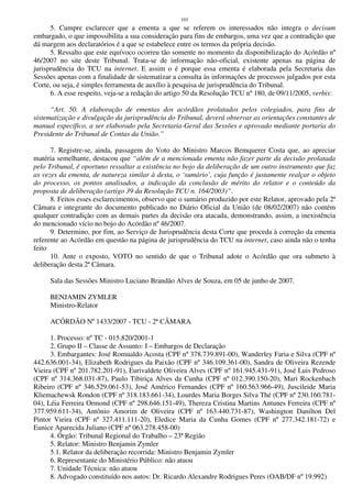 103
5. Cumpre esclarecer que a ementa a que se referem os interessados não integra o decisum
embargado, o que impossibilita a sua consideração para fins de embargos, uma vez que a contradição que
dá margem aos declaratórios é a que se estabelece entre os termos da própria decisão.
5. Ressalto que este equívoco ocorreu tão somente no momento da disponibilização do Acórdão nº
46/2007 no site deste Tribunal. Trata-se de informação não-oficial, existente apenas na página de
jurisprudência do TCU na internet. E assim o é porque essa ementa é elaborada pela Secretaria das
Sessões apenas com a finalidade de sistematizar a consulta às informações de processos julgados por esta
Corte, ou seja, é simples ferramenta de auxílio à pesquisa de jurisprudência do Tribunal.
6. A esse respeito, veja-se a redação do artigo 50 da Resolução TCU nº 180, de 09/11/2005, verbis:
“Art. 50. A elaboração de ementas dos acórdãos prolatados pelos colegiados, para fins de
sistematização e divulgação da jurisprudência do Tribunal, deverá observar as orientações constantes de
manual específico, a ser elaborado pela Secretaria-Geral das Sessões e aprovado mediante portaria do
Presidente do Tribunal de Contas da União.”
7. Registre-se, ainda, passagem do Voto do Ministro Marcos Bemquerer Costa que, ao apreciar
matéria semelhante, destacou que “além de a mencionada ementa não fazer parte da decisão prolatada
pelo Tribunal, é oportuno ressaltar a existência no bojo da deliberação de um outro instrumento que faz
as vezes da ementa, de natureza similar à desta, o ‘sumário’, cuja função é justamente realçar o objeto
do processo, os pontos analisados, a indicação da conclusão de mérito do relator e o conteúdo da
proposta de deliberação (artigo 39 da Resolução TCU n. 164/2003)”.
8. Feitos esses esclarecimentos, observo que o sumário produzido por este Relator, aprovado pela 2ª
Câmara e integrante do documento publicado no Diário Oficial da União (de 08/02/2007) não contém
qualquer contradição com as demais partes da decisão ora atacada, demonstrando, assim, a inexistência
do mencionado vício no bojo do Acórdão nº 46/2007.
9. Determino, por fim, ao Serviço de Jurisprudência desta Corte que proceda à correção da ementa
referente ao Acórdão em questão na página de jurisprudência do TCU na internet, caso ainda não o tenha
feito
10. Ante o exposto, VOTO no sentido de que o Tribunal adote o Acórdão que ora submeto à
deliberação desta 2ª Câmara.
Sala das Sessões Ministro Luciano Brandão Alves de Souza, em 05 de junho de 2007.
BENJAMIN ZYMLER
Ministro-Relator
ACÓRDÃO Nº 1433/2007 - TCU - 2ª CÂMARA
1. Processo: nº TC - 015.820/2001-1
2. Grupo II – Classe de Assunto: I – Embargos de Declaração
3. Embargantes: José Romualdo Acosta (CPF nº 378.739.891-00), Wanderley Faria e Silva (CPF nº
442.636.001-34), Elizabeth Rodrigues da Paixão (CPF nº 346.109.361-00), Sandra de Oliveira Rezende
Vieira (CPF nº 201.782.201-91), Eurivaldete Oliveira Alves (CPF nº 161.945.431-91), José Luis Pedroso
(CPF nº 314.368.031-87), Paulo Tibiriça Alves da Cunha (CPF nº 012.390.150-20), Mari Rockenbach
Ribeiro (CPF nº 346.529.061-53), José Américo Fernandes (CPF nº 160.563.966-49), Juscileide Maria
Kliemachewsk Rondon (CPF nº 318.183.661-34), Lourdes Maria Borges Silva Thé (CPF nº 230.160.781-
04), Léia Ferreira Ormond (CPF nº 298.646.151-49), Thereza Cristina Martins Antunes Ferreira (CPF nº
377.959.611-34), Antônio Amorim de Oliveira (CPF nº 163.440.731-87), Washington Danilton Del
Pintor Vieira (CPF nº 327.411.111-20), Eledice Maria da Cunha Gomes (CPF nº 277.342.181-72) e
Eunice Aparecida Juliano (CPF nº 063.278.458-00)
4. Órgão: Tribunal Regional do Trabalho – 23ª Região
5. Relator: Ministro Benjamin Zymler
5.1. Relator da deliberação recorrida: Ministro Benjamin Zymler
6. Representante do Ministério Público: não atuou
7. Unidade Técnica: não atuou
8. Advogado constituído nos autos: Dr. Ricardo Alexandre Rodrigues Peres (OAB/DF nº 19.992)
 