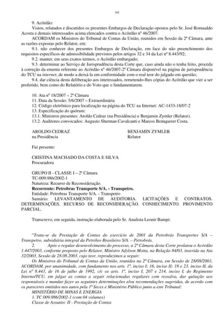 104
9. Acórdão:
Vistos, relatados e discutidos os presentes Embargos de Declaração opostos pelo Sr. José Romualdo
Acosta e demais interessados acima elencados contra o Acórdão nº 46/2007.
ACORDAM os Ministros do Tribunal de Contas da União, reunidos em Sessão da 2ª Câmara, ante
as razões expostas pelo Relator, em:
9.1. não conhecer dos presentes Embargos de Declaração, em face do não preenchimento dos
requisitos específicos de admissibilidade previstos pelos artigos 32 e 34 da Lei nº 8.443/92;
9.2. manter, em seus exatos termos, o Acórdão embargado;
9.3. determinar ao Serviço de Jurisprudência desta Corte que, caso ainda não o tenha feito, proceda
à correção da ementa referente ao Acórdão nº 46/2007-2ª Câmara disponível na página de jurisprudência
do TCU na internet, de modo a deixá-la em conformidade com o real teor do julgado em questão;
9.4. dar ciência desta deliberação aos interessados, remetendo-lhes cópias do Acórdão que vier a ser
proferido, bem como do Relatório e do Voto que o fundamentarem.
10. Ata nº 18/2007 – 2ª Câmara
11. Data da Sessão: 5/6/2007 – Extraordinária
12. Código eletrônico para localização na página do TCU na Internet: AC-1433-18/07-2
13. Especificação do quórum:
13.1. Ministros presentes: Aroldo Cedraz (na Presidência) e Benjamin Zymler (Relator).
13.2. Auditores convocados: Augusto Sherman Cavalcanti e Marcos Bemquerer Costa.
AROLDO CEDRAZ BENJAMIN ZYMLER
na Presidência Relator
Fui presente:
CRISTINA MACHADO DA COSTA E SILVA
Procuradora
GRUPO II - CLASSE I – 2ª Câmara
TC-009.986/2002-1
Natureza: Recurso de Reconsideração.
Recorrente: Petrobras Transporte S/A. - Transpetro.
Entidade: Petrobras Transporte S/A. - Transpetro
Sumário: LEVANTAMENTO DE AUDITORIA. LICITAÇÕES E CONTRATOS.
DETERMINAÇÕES. RECURSO DE RECONSIDERAÇÃO. CONHECIMENTO. PROVIMENTO
PARCIAL.
Transcrevo, em seguida, instrução elaborada pelo Sr. Analista Leonir Bampi:
“Trata-se da Prestação de Contas do exercício de 2001 da Petrobrás Transportes S/A –
Transpetro, subsidiária integral da Petróleo Brasileiro S/A. – Petrobrás.
2. Após o regular desenvolvimento do processo, a 2ª Câmara desta Corte prolatou o Acórdão
1.447/2003, conforme proposto pelo Relator, Ministro Adylson Motta, na Relação 84/03, inserida na Ata
32/2003, Sessão de 28.08.2003, cujo teor, reproduzimos a seguir:
Os Ministros do Tribunal de Contas da União, reunidos na 2ª Câmara, em Sessão de 28/08/2003,
ACORDAM, por unanimidade, com fundamento nos arts. 1º, inciso I; 16, inciso II; 18 e 23, inciso II, da
Lei nº 8.443, de 16 de julho de 1992, c/c os arts. 1º, inciso I, 207 e 214, inciso I, do Regimento
Interno/TCU, em julgar as contas a seguir relacionadas regulares com ressalva, dar quitação aos
responsáveis e mandar fazer as seguintes determinações e/ou recomendações sugeridas, de acordo com
os pareceres emitidos nos autos pela 1ª Secex e Ministério Público junto a este Tribunal:
MINISTÉRIO DE MINAS E ENERGIA
1. TC 009.986/2002-1 (com 04 volumes)
Classe de Assunto: II - Prestação de Contas
 