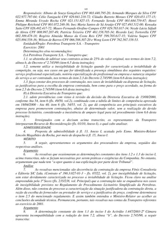 105
Responsáveis: Albano de Souza Gonçalves CPF 003.440.795-20; Armando Marques da Silva CPF
022.977.797-04; Célio Taniguchi CPF 029.841.218-72; Cláudio Barreto Moraes CPF 020.451.177-15;
Emma Miranda Urzedo Rocha CPF 021.151.827-15; Fernando Sereda CPF 001.684.759-87; Henri
Philippe Reichstul CPF 001.072.248-36; Inez Maria Santos de Sá Araújo CPF 027.493.512-00; Kensaku
Saito CPF 026.492.417-72; Mauro Fernando Orofino Campos CPF 029.765.017-34; Neyde Lúcia Sáfadi
de Abreu CPF 008.997.207-49; Patrícia Teixeira CPF 461.158.705-34; Ricardo Luiz Tortorella CPF
002.309.478-18; Rogério Almeida Manso da Costa Reis CPF 599.705.617-15; Valéria Saques CPF
025.894.558-36; Wilson de Barros CPF 066.588.307-20 e Wong Loon CPF 762.567.158-53.
Entidade/Órgão: Petrobras Transporte S.A. - Transpetro
Exercício: 2001
Determinações e/ou recomendações:
I) à Petrobras Transporte S.A. - Transpetro que:
1.1. se abstenha de aditivar seus contratos acima de 25% do valor original, nos termos do item 7.2,
alínea b, do Decreto nº 2.745/98 (item 6.5 desta instrução);
1.2. somente utilize a inexigibilidade de licitação quando for caracterizada a inviabilidade de
competição, ou seja, nos casos em que for identificada a presença simultânea dos seguintes requisitos:
serviço profissional especializado, notória especialização do profissional ou empresa e natureza singular
do serviço a ser contratado, nos termos do item 2.3 do Decreto 2.745/98 (item 6.6 desta instrução);
1.3. faça constar dos processos de contratação, nos casos de inviabilidade ou dispensa de licitação,
as justificativas para a escolha da empresa contratada, bem como para o preço acordado, na forma do
item 2.5 do Decreto 2.745/98 (item 6.6 desta instrução);
II) à Diretoria Executiva da Transpetro que:
2.1. adote providências com vistas à revisão da decisão da Diretoria Executiva de 15/08/2000,
conforme Ata 54, item 6 (fls. 49/50, vol.2), combinada com a tabela de limites de competência aprovada
em 18/04/2000 - Ata 40, item 6 (fls. 54/55, vol. 2), que dá competência aos principais executivos da
empresa para promoverem contratações, abaixo de determinado valor, sem a realização do devido
processo licitatório, considerando a inexistência de amparo legal para tal procedimento (item 6.6 desta
instrução).
3. Irresignados com o decisum acima transcrito, os representantes da Transpetro
interpuseram Recurso de Reconsideração (fls. 01/10, Anexo I), o qual cabe analisar.
ADMISSIBILIDADE
4. Proposta de admissibilidade à fl. 13, Anexo I, acatada pelo Exmo. Ministro-Relator
Lincoln Magalhães da Rocha, por meio de despacho à fl. 15, Anexo I.
MÉRITO
5. A seguir, apresentaremos os argumentos dos procuradores da empresa, seguidos das
respectivas análises.
Argumento
6. As ressalvas que ocasionaram as determinações constantes dos itens 1.2 e 1.3 do inciso I,
acima transcritas, não se faziam necessárias por serem práticas e exigências da Companhia. No entanto,
argumentam que nada tem “a opor quanto à sua explicitação por parte deste Tribunal”.
Análise
7. As ressalvas mencionadas são decorrência da contratação da empresa Fênix Consultoria
e Editoria S/C Ltda. (Contrato nº 390.3.027-01-3 – fls. 07/22, vol. 2), por inexigibilidade de licitação,
sem estar devidamente caracterizada no processo a inviabilidade de licitação. Ficou claro na análise
empreendida pela 1ª Secex (fls. 235/238, vol. Principal) que a contratação não se enquadrava nos casos
de inexigibilidade previstos no Regulamento do Procedimento Licitatório Simplificado da Petrobras.
Além disso, não constou do processo a caracterização da situação justificadora da contratação direta, a
razão da escolha do fornecedor ou prestador de serviço e a justificativa do preço, conforme determinava
o item 2.5 do mencionado regulamento. E assim também entendeu o Ministro-Relator ao acolher as
conclusões da unidade técnica. Permanecem, portanto, tais ressalvas nas contas da Transpetro referentes
ao exercício de 2001.
Argumento
8. A determinação constante do item 1.1 do inciso I do Acórdão 1.447/2003-2ª Câmara
apresenta incompatibilidade com a redação do item 7.2, alínea “b”, do Decreto 2.745/98, a seguir
transcrita:
 