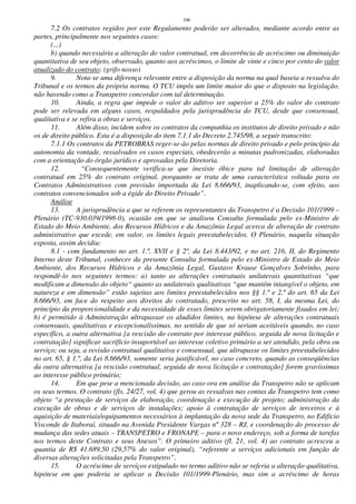 106
7.2 Os contratos regidos por este Regulamento poderão ser alterados, mediante acordo entre as
partes, principalmente nos seguintes casos:
(...)
b) quando necessária a alteração do valor contratual, em decorrência de acréscimo ou diminuição
quantitativa de seu objeto, observado, quanto aos acréscimos, o limite de vinte e cinco por cento do valor
atualizado do contrato; (grifo nosso)
9. Nota-se uma diferença relevante entre a disposição da norma na qual baseia a ressalva do
Tribunal e os termos da própria norma. O TCU impôs um limite maior do que o disposto na legislação,
não havendo como a Transpetro concordar com tal determinação.
10. Ainda, a regra que impede o valor do aditivo ser superior a 25% do valor do contrato
pode ser relevada em alguns casos, respaldados pela jurisprudência do TCU, desde que consensual,
qualitativa e se refira a obras e serviços.
11. Além disso, incidem sobre os contratos da companhia os institutos de direito privado e não
os de direito público. Esta é a disposição do item 7.1.1 do Decreto 2.745/98, a seguir transcrito:
7.1.1 Os contratos da PETROBRAS reger-se-ão pelas normas de direito privado e pelo princípio da
autonomia da vontade, ressalvados os casos especiais, obedecerão a minutas padronizadas, elaboradas
com a orientação do órgão jurídico e aprovadas pela Diretoria.
12. “Consequentemente verifica-se que inexiste óbice para tal limitação de alteração
contratual em 25% do contrato original, porquanto se trata de uma característica voltada para os
Contratos Administrativos com previsão importada da Lei 8.666/93, inaplicando-se, com efeito, aos
contratos convencionados sob a égide do Direito Privado”.
Análise
13. A jurisprudência a que se referem os representantes da Transpetro é a Decisão 101/1999 –
Plenário (TC-930.039/1998-0), ocasião em que se analisou Consulta formulada pelo ex-Ministro de
Estado do Meio Ambiente, dos Recursos Hídricos e da Amazônia Legal acerca de alteração de contrato
administrativo que excede, em valor, os limites legais preestabelecidos. O Plenário, naquela situação
exposta, assim decidiu:
8.1 - com fundamento no art. 1.º, XVII e § 2º, da Lei 8.443/92, e no art. 216, II, do Regimento
Interno deste Tribunal, conhecer da presente Consulta formulada pelo ex-Ministro de Estado do Meio
Ambiente, dos Recursos Hídricos e da Amazônia Legal, Gustavo Krause Gonçalves Sobrinho, para
respondê-lo nos seguintes termos: a) tanto as alterações contratuais unilaterais quantitativas “que
modificam a dimensão do objeto“ quanto as unilaterais qualitativas “que mantém intangível o objeto, em
natureza e em dimensão” estão sujeitas aos limites preestabelecidos nos §§ 1.º e 2.º do art. 65 da Lei
8.666/93, em face do respeito aos direitos do contratado, prescrito no art. 58, I, da mesma Lei, do
princípio da proporcionalidade e da necessidade de esses limites serem obrigatoriamente fixados em lei;
b) é permitido à Administração ultrapassar os aludidos limites, na hipótese de alterações contratuais
consensuais, qualitativas e excepcionalíssimas, no sentido de que só seriam aceitáveis quando, no caso
específico, a outra alternativa [a rescisão do contrato por interesse público, seguida de nova licitação e
contratação] significar sacrifício insuportável ao interesse coletivo primário a ser atendido, pela obra ou
serviço; ou seja, a revisão contratual qualitativa e consensual, que ultrapasse os limites preestabelecidos
no art. 65, § 1.º, da Lei 8.666/93, somente seria justificável, no caso concreto, quando as conseqüências
da outra alternativa [a rescisão contratual, seguida de nova licitação e contratação] forem gravíssimas
ao interesse público primário;
14. Em que pese a mencionada decisão, ao caso ora em análise da Transpetro não se aplicam
os seus termos. O contrato (fls. 24/27, vol. 4) que gerou as ressalvas nas contas da Transpetro tem como
objeto “a prestação de serviços de elaboração, coordenação e execução de projeto; administração da
execução de obras e de serviços de instalações; apoio à contratação de serviços de terceiros e à
aquisição de materiais/equipamentos necessários à implantação da nova sede da Transpetro, no Edifício
Visconde de Itaboraí, situado na Avenida Presidente Vargas nº 328 – RJ, e coordenação do processo de
mudança das sedes atuais – TRANSPETRO e FRONAPE – para o novo endereço, sob a forma de tarefas
nos termos deste Contrato e seus Anexos”. O primeiro aditivo (fl. 21, vol. 4) ao contrato acresceu a
quantia de R$ 41.689,50 (29,57% do valor original), “referente a serviços adicionais em função de
diversas alterações solicitadas pela Transpetro”.
15. O acréscimo de serviços estipulado no termo aditivo não se referia a alteração qualitativa,
hipótese em que poderia se aplicar a Decisão 101/1999-Plenário, mas sim a acréscimo de horas
 
