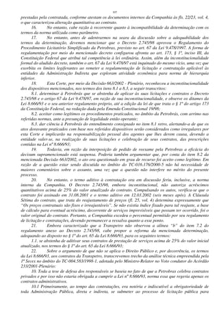 107
prestadas pela contratada, conforme atestam os documentos internos da Companhia às fls. 22/23, vol. 4,
o que caracterizou alteração quantitativa ao contrato.
16. No entanto, cabe razão à recorrente quanto à incompatibilidade da determinação com os
termos da norma utilizada como parâmetro.
17. No entanto, antes de adentrarmos na seara da discussão sobre a adequabilidade dos
termos da determinação, devemos mencionar que o Decreto 2.745/98 aprovou o Regulamento do
Procedimento Licitatório Simplificado da Petrobras, previsto no art. 67 da Lei 9.478/1997. A forma de
regulamentação por meio do mencionado decreto configurou afronta ao art. 173, § 1º, inciso III, da
Constituição Federal que atribui tal competência à lei ordinária. Assim, além da inconstitucionalidade
formal do aludido decreto, também o art. 67 da Lei 9.478/97 está inquinado do mesmo vício, uma vez que
exorbita os limites legiferantes ao remeter a regulamentação de licitação e contratação aplicável às
entidades da Administração Indireta que exploram atividade econômica para norma de hierarquia
inferior.
18. Esta Corte, por meio da Decisão 663/2002 - Plenário, reconheceu a inconstitucionalidade
dos dispositivos mencionados, nos termos dos itens 8.1 a 8.3, a seguir transcritos:
8.1. determinar à Petrobrás que se abstenha de aplicar às suas licitações e contratos o Decreto
2.745/98 e o artigo 67 da Lei 9.478/97, em razão de sua inconstitucionalidade, e observe os ditames da
Lei 8.666/93 e o seu anterior regulamento próprio, até a edição da lei de que trata o § 1º do artigo 173
da Constituição Federal, na redação dada pela Emenda Constitucional 19/98;
8.2. aceitar como legítimos os procedimentos praticados, no âmbito da Petrobrás, com arrimo nas
referidas normas, ante a presunção de legalidade então operante;
8.3. dar ciência à Petrobrás do entendimento consignado no item 8.1 retro, alertando-a de que os
atos doravante praticados com base nos referidos dispositivos serão considerados como irregulares por
esta Corte e implicarão na responsabilização pessoal dos agentes que lhes derem causa, devendo a
entidade valer-se, na realização de suas licitações e celebração de seus contratos, das prescrições
contidas na Lei nº 8.666/93;
19. Todavia, em razão da interposição de pedido de reexame pela Petrobras a eficácia do
decisum supramencionado está suspensa. Poderia também argumentar que, por conta do item 8.2 da
mencionada Decisão 663/2002, o ato ora questionado em grau de recurso foi aceito como legítimo. Em
razão de a questão estar sendo discutida no âmbito do TC-016.176/2000-5 não há necessidade de
maiores comentários sobre o assunto, uma vez que a questão não interfere no mérito do presente
processo.
20. No entanto, o termo aditivo à contratação ora em discussão feriu, inclusive, a norma
interna da Companhia. O Decreto 2.745/98, embora inconstitucional, não autoriza acréscimos
quantitativos acima de 25% do valor atualizado do contrato. Compulsando os autos, verifica-se que o
contrato foi assinado em 31.08.2001 e o termo aditivo em 12.03.2002 (seis meses após). A Cláusula
Sétima do contrato, que trata do reajustamento de preços (fl. 25, vol. 4) determina expressamente que
“Os preços contratuais são fixos e irreajustáveis”. Se não existia índice fixado para tal reajuste, a base
de cálculo para eventual acréscimo, decorrente de serviços imprevisíveis que possam ter ocorrido, foi o
valor original do contrato. Portanto, a Companhia excedeu o percentual permitido por seu regulamento
de licitação e contratações, devendo permanecer a ressalva quanto a esse ponto.
21. Embora caracterizado que a Transpetro não observou a alínea “b” do item 7.2 do
regulamento anexo ao Decreto 2.745/98, cabe propor a reforma da mencionada determinação,
adequando ao disposto no § 1º do art. 65 da Lei 8.666/93, para os seguintes termos:
1.1. se abstenha de aditivar seus contratos de prestação de serviços acima de 25% do valor inicial
atualizado, nos termos do § 1º do art. 65 da Lei 8.666/93;
22. Sobre o argumento de que não se aplica o Direito Público e, por decorrência, os termos
da Lei 8.666/93, aos contratos da Transpetro, transcrevemos trecho da análise técnica empreendida pela
1ª Secex no âmbito do TC-004.583/1998-1, adotada pelo Ministro-Relator no Voto condutor do Acórdão
233/2001-Plenário:
10. Toda a tese de defesa dos responsáveis se baseia no fato de que a Petrobras celebra contratos
privados e por isso não estaria obrigada a cumprir a Lei nº 8.666/93, norma essa que regeria apenas os
contratos administrativos.
10.1 Primeiramente, ao tempo das contratações, era notória e indiscutível a obrigatoriedade de
toda Administração Pública, direta e indireta, se submeter ao processo de licitação pública para
 