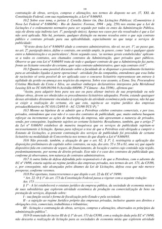 108
contratação de obras, serviços, compras e alienações, nos termos do disposto no art. 37, XXI, da
Constituição Federal, com sua regulamentação, a Lei nº 8.666/93.
10.2 Sobre esse tema, o jurista J. Cretella Júnior (in, Das Licitações Públicas: (Comentários à
Nova Lei Federal nº 8.666/94) - Rio de Janeiro: Forense, 1994 - pág. 259) nos ensina que a Lei de
Licitações é o ordenamento normativo para ser seguido por todos os entes da Administração Pública,
seja ele direta seja indireta (art. 1º, parágrafo único). Apenas nos casos por ela ressalvados é que a Lei
não será aplicada. Não há, portanto, qualquer distinção ou mesmo ressalva entre o que seja contrato
público e contrato privado para sua aplicabilidade, especialmente no que tange a serviços de
publicidade:
“O texto desta Lei nº 8.666/93 alude a contratos administrativos, tão-só, no art. 1º, ao passo que,
no art. 2º, parágrafo único, define o contrato, em sentido amplo, in genere, como ‘todo e qualquer ajuste
entre a Administração e os particulares’. Neste segundo caso, ‘as normas gerais estabelecidas’ aplicam-
se a todos os contratos, aos chamados contratos da Administração, quer privados quer públicos.
Observe-se que esta Lei nº 8.666/93 trata de todo e qualquer contrato de que a Administração faz parte,
frente ao licitante vencedor do certame, quer seja contrato administrativo, quer seja contrato civil”.
10.3 Quanto a uma possível discussão sobre a faculdade de se dispensar o procedimento licitatório
para as atividades ligadas à parte operacional - atividade fim da companhia, entendemos que essa linha
de raciocínio só seria possível de ser aplicada caso o concurso licitatório representasse um entrave à
agilidade da gestão ou ameaça aos negócios da empresa. Sobre esse assunto, a Exma. Sra. Procuradora
Cristina Machado da Costa e Silva, ao analisar embargos declaratórios interpostos pela Meridional
Leasing S/A no TC-649.091/94-9 (Acórdão 680/96- 2ª Câmara - Ata 35/96) , afirmou que:
“Assim, para adquirir bens para seu uso ou para alienar imóveis de sua propriedade ou nele
efetuar obras, devem ser obedecidos os procedimentos licitatórios adequados. Porém, estando quaisquer
dessas atividades diretamente vinculadas à exploração da atividade econômica pela empresa, não há que
se exigir a realização do certame, eis que esta, sujeita-se ao regime jurídico das empresas
privadas(Relatório do TC-010.124/95-0 - AC 121/98-TCU-P).”
10.5 Mesmo na hipótese de se admitir que a Petrobras celebre contratos comerciais, e por isso,
privados, entendemos que esse não é o caso dos contratos de publicidade, que, muito embora busquem
reforçar ou incrementar as ações de marketing da empresa, não apresentam a natureza de privados,
sendo, por conseguinte, legalmente sujeitos ao certame licitatório. Ressaltamos, também, que o artigo 2º
da Lei nº 8.666/93 estabelece de maneira inequívoca que os serviços de publicidade sujeitam-se
necessariamente à licitação. Apenas para reforçar a tese de que a Petrobras está obrigada a cumprir o
Estatuto de Licitações, a presente contratação dos serviços de publicidade foi precedida de certame
licitatório na modalidade de Concorrência nos termos do que dispõe a Lei nº 8.666/93.
10.6 Não procede, também, a alegação de que o art. 62, § 3º, I, restringiria a aplicação das
disposições preliminares do capítulo sobre contratos, ou seja, dos arts. 55 e 58 a 61, uma vez que aquele
dispositivo fala em contratos de seguro, de financiamento, de locação e outros cujo conteúdo seja regido,
predominantemente, por norma de direito privado. Esse não é o caso dos contratos de publicidade que,
conforme já observamos, tem natureza de contratos administrativos.
10.7 A outra linha de defesa defendida pelo responsáveis é de que a Petrobras, com o advento da
EC nº 19/98, estaria sujeita ao regime jurídico das empresas privadas, nos termos do art. 173, da CF/88,
e, por conseguinte, não alcançadas pelos ditames da Lei de Licitações, defesa essa que não merece
prosperar, conforme veremos.
10.8 Por oportuno, transcreveremos o que dispõe o art. 22 da EC nº 19/98:
“ Art. 22. O § 1º do art. 173 da Constituição Federal passa a vigorar com a seguinte redação:
Art. 173 ........................................................................ ......
§ 1º - A lei estabelecerá o estatuto jurídico da empresa pública, da sociedade de economia mista e
de suas subsidiárias que explorem atividade econômica de produção ou comercialização de bens ou
prestação de serviços, dispondo sobre:
I - sua função social e forma de fiscalização pelo Estado e pela sociedade;
II - a sujeição ao regime Jurídico próprio das empresas privadas, inclusive quanto aos direitos e
obrigações civis, comerciais, trabalhistas e tributárias;
III - licitação e contratação de obras, serviços, compras e alienações, observados os princípios da
administração pública”.
10.9 O enunciado do inciso III do § 1º do art. 173 da CF/88, com a redação dada pela EC nº 19/98,
não descarta a realização de licitação para as sociedades de economia mista que explorem atividade
 