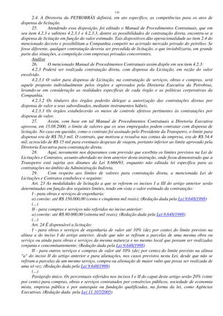 110
2.4. A Diretoria da PETROBRÁS definirá, em ato específico, as competências para os atos de
dispensa de licitação.
25. Atendendo essa disposição, foi editado o Manual de Procedimentos Contratuais, que em
seu item 4.2.3 e subitens 4.2.3.1 e 4.2.3.3, dentre as possibilidades de contratação direta, encontra-se a
dispensa de licitação em função do valor estimado. Tais dispositivos dão operacionalidade ao item 2.4 do
mencionado decreto e possibilitam a Companhia competir no acirrado mercado privado do petróleo. Se
fosse diferente, qualquer contratação deveria ser precedida de licitação, o que inviabilizaria, em grande
parte das situações, a competição com empresas privadas concorrentes.
Análise
26. O mencionado Manual de Procedimentos Contratuais assim dispõe em seu item 4.2.3:
4.2.3 Poderá ser realizada contratação direta, com dispensa da Licitação, em razão do valor
envolvido.
4.2.3.1 O valor para dispensa de Licitação, na contratação de serviços, obras e compras, será
aquele proposto individualmente pelos órgãos e aprovados pela Diretoria Executiva da Petrobras,
levando-se em consideração as realidades específicas de cada órgão e as políticas corporativas da
Companhia.
4.2.3.2 Os titulares dos órgãos poderão delegar a autorização das contratações diretas por
dispensa de valor a seus subordinados, mediante instrumentos hábeis.
4.2.3.3 Os órgãos estabelecerão os meios de controle efetivos pertinentes às contratações por
dispensa de valor.
27. Assim, com base em tal Manual de Procedimentos Contratuais a Diretoria Executiva
aprovou, em 15.08.2000, o limite de valores que os seus empregados podem contratar com dispensa de
licitação. No caso em questão, como o contrato foi assinado pelo Presidente da Transpetro, o limite para
dispensa era de R$ 70,3 mil. O contrato, que motivou a ressalva nas contas da empresa, era de R$ 54,4
mil, acrescido de R$ 15 mil para eventuais despesas de viagem, portanto inferior ao limite aprovado pela
Diretoria Executiva para contratação direta.
28. Aqui, novamente nos deparamos com previsão que exorbita os limites previstos na Lei de
Licitações e Contratos, assunto abordado no item anterior desta instrução, onde ficou demonstrado que a
Transpetro está sujeita aos ditames da Lei 8.666/93, enquanto não editada lei específica para as
contratações no âmbito da Administração Indireta.
29. Com respeito aos limites de valores para contratação direta, a mencionada Lei de
Licitações e Contratos estabelece o seguinte:
Art. 23 As modalidades de licitação a que se referem os incisos I a III do artigo anterior serão
determinadas em função dos seguintes limites, tendo em vista o valor estimado da contratação:
I - para obras e serviços de engenharia:
a) convite: até R$ 150.000,00 (cento e cinqüenta mil reais); (Redação dada pela Lei 9.648/1998)
(...)
II - para compras e serviços não referidos no inciso anterior:
a) convite: até R$ 80.000,00 (oitenta mil reais); (Redação dada pela Lei 9.648/1998)
(...)
Art. 24 É dispensável a licitação:
I - para obras e serviços de engenharia de valor até 10% (dez por cento) do limite previsto na
alínea a do inciso I do artigo anterior, desde que não se refiram a parcelas de uma mesma obra ou
serviço ou ainda para obras e serviços da mesma natureza e no mesmo local que possam ser realizadas
conjunta e concomitantemente; (Redação dada pela Lei 9.648/1998)
II - para outros serviços e compras de valor até 10% (dez por cento) do limite previsto na alínea
"a" do inciso II do artigo anterior e para alienações, nos casos previstos nesta Lei, desde que não se
refiram a parcelas de um mesmo serviço, compra ou alienação de maior vulto que possa ser realizada de
uma só vez; (Redação dada pela Lei 9.648/1998)
(...)
Parágrafo único. Os percentuais referidos nos incisos I e II do caput deste artigo serão 20% (vinte
por cento) para compras, obras e serviços contratados por consórcios públicos, sociedade de economia
mista, empresa pública e por autarquia ou fundação qualificadas, na forma da lei, como Agências
Executivas. (Redação dada pela Lei 11.107/2005)
 