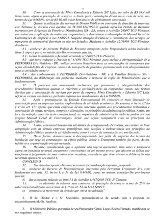 111
30. Como a contratação da Fênix Consultoria e Editoria S/C Ltda., no valor de R$ 69,4 mil
tinha como objeto a prestação de serviços, o limite para contratação direta nesse caso deveria, nos
termos da Lei 8.666/93, ser de R$ 16 mil, valor bem abaixo do efetivamente contratado.
31. Quanto à utilização das normas de Direito Público em contratos da área-fim da empresa,
este Tribunal já discutiu essa questão no TC-010.124/1995-0, quando apreciou Pedido de Reexame
interposto por dirigentes da Petrobras Distribuidora S/A - BR, contra o Acórdão 240/97-TCU-Plenário,
que autorizou a aplicação de multa aos responsáveis, e determinou a adequação do Manual Geral de
Contratações da empresa à Lei 8.666/93. Naquela situação discutia-se a contratação dos serviços de
transporte de combustível deveriam ou não ser licitados. Mediante o Acórdão 121/1998–TCU-Plenário,
decidiu-se:
8.1 - conhecer do presente Pedido de Reexame interposto pelos Responsáveis acima indicados
(item 3, supra), para, no mérito, dar-lhe provimento parcial;
8.2 - tornar insubsistente o Acórdão recorrido n.º 240/97-TCU-Plenário;
8.3 - dar nova redação à Decisão n.º 414/94-TCU-Plenário, para excluir a obrigatoriedade de a
PETROBRÁS Distribuidora - BR, realizar processo licitatório para as contratações de transportes que
sejam atividade-fim da empresa, como a de transporte de produtos, permanecendo esta obrigatoriedade
para as atividades-meio; e
8.4 - dar conhecimento à PETROBRÁS Distribuidora - BR, e à Petróleo Brasileiro S/A -
PETROBRÁS, da deliberação ora proferida, mediante a remessa de cópia do Relatório/Voto que a
fundamentaram.
32. O processo ora mencionado esclareceu que permanece a obrigatoriedade dos
procedimentos licitatórios quando se referirem a atividades-meio da companhia. Assim, não restam
dúvidas que a contratação de serviços por parte da empresa Fênix Consultoria e Editoria S/C Ltda.
refere-se a essas atividades e, portanto, sujeitas aos mandamentos da Lei 8.666/93.
33. Após a promulgação da Emenda Constitucional 19, concedeu-se mais liberdade de
contratação para as empresas estatais exploradoras de atividade econômica. No entanto, o inciso III do
§ 1º do art. 173 afirma que essas empresas devem observar, quanto aos procedimentos licitatórios e
contratação de obras, serviços, compras e alienações, os princípios da administração pública. Assim, em
face da redação atual do texto constitucional, as empresas da administração indireta podem ter seu
próprio Manual Geral de Contratações, desde que sejam compatíveis com os princípios da
Administração Pública.
34. Assim, o desenvolvimento das atividades do conglomerado Petrobras, em caráter de livre
competição com as demais empresas petrolíferas, não justifica a inobservância aos princípios da
Administração Pública quanto às atividades-meio, como é o caso da contratação ora em discssão.
35. Dessa forma, demonstrou-se o descumprimento por parte da empresa dos termos da
legislação que rege as contratações na esfera pública, donde a Transpetro também faz parte. Assim,
rejeita-se a argumentação ora apresentada.
36. Destarte, considerando que a apelante não logrou apresentar, nem antes e tampouco
agora em instância recursal, argumentos convincentes ou até mesmo provas que afastem as falhas que
ensejaram o julgamento de suas contas com ressalvas, entende-se que deve alterar a deliberação ora
recorrida apenas em seu item 2.1.
CONCLUSÃO
37. Em vista do exposto, elevamos o assunto à consideração superior, propondo:
a) conhecer do Recurso de Reconsideração interposto pela Petrobras Transporte S/A, com
fundamento nos arts. 32, inciso I, e 33 da Lei 8.443/92, para, no mérito, conceder-lhe provimento
parcial;
b) dar a seguinte redação ao item 1.1 do Acórdão 1.447/2003-TCU-2ª Câmara:
1.1. se abstenha de aditivar seus contratos de prestação de serviços acima de 25% do
valor inicial atualizado, nos termos do § 1º do art. 65 da Lei 8.666/93;
c) comunicar a recorrente da decisão que vier a ser adotada.”
2. O Sr. Diretor e o Sr. Secretário, pronunciaram-se de acordo com a proposta de
encaminhamento do Sr. Analista.
3. O Ministério Público, por meio de seu Procurador-Geral, Lucas Rocha Furtado, manifestou-se
nos seguintes termos:
 