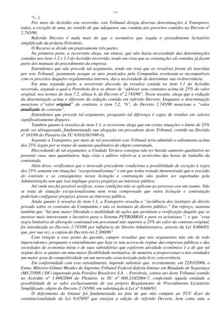 112
“(...)
Por meio do Acórdão ora recorrido, este Tribunal dirigiu diversas determinações à Transpetro,
todas, a exceção de uma, no sentido de que adequasse sua conduta aos preceitos contidos no Decreto nº
2.745/98.
Referido Decreto é nada mais do que o normativo que regula o procedimento licitatório
simplificado da própria Petrobrás.
O Recurso se divide em praticamente três partes.
Na primeira parte, a recorrente alega, em síntese, que não havia necessidade das determinações
contidas nos itens 1.2 e 1.3 do Acórdão recorrido, tendo em vista que as orientações ali contidas já fazem
parte dos manuais de procedimento da empresa.
Entendemos que não procede tal argumento, tendo em vista que as ressalvas foram ali inseridas
por este Tribunal, justamente porque os atos praticados pela Companhia revelaram-se incompatíveis
com os preceitos daqueles regulamentos internos, daí a necessidade de determinar sua reobservância.
Em uma segunda parte, a recorrente discorda da ressalva contida no item 1.1 do Acórdão
recorrido, segundo a qual a Petrobrás deve se abster de “aditivar seus contratos acima de 25% do valor
original, nos termos do item 7.2, alínea b, do Decreto nº 2.745/98”. Nesse tocante, alega que a redação
da determinação acima é diferente da redação contida em referido Decreto. Enquanto a determinação
menciona o“valor original” do contrato, o item 7.2, “b”, do Decreto 2.745/98 menciona o “valor
atualizado do contrato”.
Entendemos que procede tal argumento, porquanto tal diferença é capaz de resultar em valores
significativamente díspares.
Também quanto à ressalva do item 1.1, a recorrente alega que em certas situações o limite de 25%
pode ser ultrapassado, fundamentando sua alegação em precedente deste Tribunal, contido na Decisão
nº 101/99 do Plenário (in TC-930.039/1998-0).
Segundo a Transpetro, por meio de tal precedente este Tribunal teria admitido o aditamento acima
dos 25% legais por se tratar de aumento qualitativo do objeto contratado.
Discordando de tal argumento, a Unidade Técnica consigna não ter havido aumento qualitativo no
presente caso, mas quantitativo, haja vista o aditivo referir-se a acréscimo das horas de trabalho da
contratada.
Além disso, verificamos que o invocado precedente condiciona a possibilidade de exceção à regra
dos 25% somente em situações “excepcionalíssimas” e em que tenha restado demonstrado que a rescisão
do contrato e as conseqüentes novas licitação e contratação não podem ser suportadas pela
Administração sem que isso implique graves prejuízos ao interesse público.
Até onde nos foi possível verificar, essas condições não se aplicam ao processo ora em exame. Não
se trata de situação excepcionalíssima nem resta comprovado que outra licitação e contratação
poderiam configurar prejuízos graves ao interesse público.
Ainda quanto à ressalva do item 1.1, a Transpetro ressalta a “incidência dos institutos de direito
privado sobre os contratos da Companhia e não os institutos de direito público.” Em reforço, sustenta
também que “há uma maior liberdade e mobilidade de ações que permitem a verificação daquilo que se
mostrar mais interessante e lucrativo para o Sistema PETROBRAS e para os acionistas.”; e que “essa
regra limitativa de alteração contratual em percentual não superior a 25% do valor do contrato original,
foi introduzida no Decreto 2.745/98 por influência do Direito Administrativo, através da Lei 8.666/93,
que, por sua vez, a copiou do Decreto-lei 2.300/86”
Com relação a esse ponto da questão, cumpre ressaltar que tais argumentos não são de todo
improcedentes, porquanto o entendimento que hoje se tem acerca do regime das empresas públicas e das
sociedades de economia mista e de suas subsidiárias que explorem atividade econômica é a de que tal
regime deve se pautar em uma maior flexibilidade normativa, de maneira a proporcionar a tais entidades
um maior grau de competitividade em um mercado caracterizado pela livre concorrência.
Em conformidade com esse entendimento, impende salientar que, recentemente, em 22/03/2006, o
Exmo. Ministro Gilmar Mendes do Supremo Tribunal Federal deferiu liminar em Mandado de Segurança
(MS 25888 / DF) impetrado pela Petróleo Brasileiro S.A. – Petrobrás, contra ato deste Tribunal contido
no Acórdão nº 1.498/2004 do Plenário, in TC nº 008.210/2004-7, conferindo àquela entidade a
possibilidade de se valer exclusivamente de seu próprio Regulamento de Procedimento Licitatório
Simplificado, objeto do Decreto 2.745/98, em substituição à Lei nº 8.666/93.
O deferimento da liminar foi fundamentada no fato de que não compete ao TCU dizer da
constitucionalidade da Lei 9.478/97 que ensejou a edição de referido Decreto, bem como ante a
 