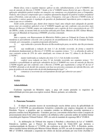 114
Diante disso, resta o seguinte impasse: aplicar ou não, subsidiariamente, a Lei nº 8.666/93, nos
caso de omissão do Decreto 2.745/98 ? Sendo a Lei nº 8.666/93 menos flexível do que o Decreto, sua
aplicação subsidiária poderá resultar em situações ora vantajosas ora prejudiciais para a Companhia.
Todavia, não é forçoso compreender que o completo afastamento daquela lei poderia resultar prejudicial
para a Petrobrás, como um todo, e, no caso, para a Transpetro, visto que o Decreto 2.745/98 revela-se
incompleto e omisso quanto à regulação de questões de fundamental importância para a empresa, tal
como a que ora se vislumbra.
Sendo assim, pensamos que, diante deste impasse legal, uma solução mais adequada da questão
possa estar em considerar aplicável a Lei nº 8.666/93 naquilo que não confronte com preceitos mais
liberais do Decreto 2.745/98, sempre em conformidade com o espírito de livre concorrência do art. 173
da CRFB e, ainda, na mesma linha de raciocínio utilizada pelo Exmo. Ministro do STF, Gilmar Mendes,
nos autos do Mandado de Segurança 25888/DF, já acima comentado.
III
Ante o exposto, este Representante do Ministério Público junto ao Tribunal de Contas da União
manifesta-se parcialmente concorde com a proposta de encaminhamento de fl. 30 da Unidade Técnica,
restando, por conseguinte, a seguinte proposição alternativa:
1) seja conhecido o presente Recurso de Reconsideração para, no mérito, dar-lhe provimento
parcial;
2) seja modificada a redação do item 1.1 do Acórdão recorrido, de forma a mantê-lo
devidamente fundamentado no Decreto nº 2.745/98, nos seguintes termos: “1.1. se abstenha de aditivar
seus contratos acima de 25% do valor atualizado, nos termos do item 7.2, alínea b, do Decreto nº
2.745/98”;
3) manter inalteradas as redações dos itens 1.2 e 1.3 do Acórdão recorrido;
4) conferir nova redação ao item 2.1 do Acórdão recorrido, nos seguintes termos: “2.1
considere a possibilidade de aplicação subsidiária da Lei nº 8.666/93 nos casos de omissão do Decreto
2.745/98 naquilo que não confronte com o Decreto 2.745/98, que regulamenta o artigo 67 da Lei nº
9.478/97, abstendo-se de decidir tão-somente com base nos preceitos constantes de referido Decreto, sob
pena da prática de atos desprovidos da devida fundamentação legal.”; e
5) comunicar a recorrente da correspondente decisão que sobrevier aos autos.”
É o Relatório.
VOTO
Admissibilidade
Conforme registrado no Relatório supra, a peça sob exame preenche os requisitos de
admissibilidade previstos para essa espécie recursal. Merece, portanto, ser conhecida.
Mérito
I – Panorama Normativo
2. O objeto do presente recurso de reconsideração suscita debate acerca da aplicabilidade do
Decreto nº 2.745/1998 aos procedimentos licitatórios conduzidos por empresa integrante do sistema
Petrobrás. Veja-se, a propósito, que os comandos contidos na deliberação recorrida reportam-se a
preceitos contidos nesse Regulamento. Considero, por isso, conveniente efetuar breve relato a respeito do
posicionamento desta Corte sobre essa matéria e da influência sobre a presente análise de medida liminar
concedida pelo Supremo Tribunal Federal - STF, em sede do mandado de segurança MS nº 25.888-8.
3. As deliberações do Tribunal têm imposto à Petrobrás a observância da Lei n.º 8.666/93.
Entende-se, também, que o Parecer da Advocacia Geral da União-AGU que declarou a
constitucionalidade do Decreto n.º 2.745/98, não conforma as decisões do TCU. A Petrobrás, porém,
obteve medida liminar deferida pelo Ministro Gilmar Mendes, do STF, em sede do mandado de segurança
MS n.º 25.888-8, ordenando a suspensão dos efeitos de decisão prolatada por esta Corte (Acórdão n.º
 