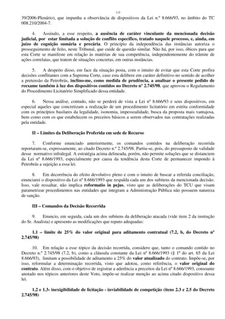 115
39/2006-Plenário), que impunha a observância de dispositivos da Lei n.º 8.666/93, no âmbito do TC
008.210/2004-7.
4. Assinalo, a esse respeito, a ausência de caráter vinculante da mencionada decisão
judicial, por estar limitada a solução de conflito específico, tratado naquele processo, e, ainda, em
juízo de cognição sumária e precária. O princípio da independência das instâncias autoriza o
prosseguimento de feito, neste Tribunal, que cuide de questão similar. Não há, por isso, óbices para que
esta Corte se manifeste em relação às matérias de sua competência, independentemente do trâmite de
ações correlatas, que tratem de situações concretas, em outras instâncias.
5. A despeito disso, em face da situação posta, com o intuito de evitar que esta Corte profira
decisões conflitantes com a Suprema Corte, caso esta delibere em caráter definitivo no sentido de acolher
a pretensão da Petrobrás, inclino-me, como medida de prudência, a analisar o presente pedido de
reexame também à luz dos dispositivos contidos no Decreto nº 2.745/98, que aprovou o Regulamento
do Procedimento Licitatório Simplificado dessa entidade.
6. Nessa análise, contudo, não se perderá de vista a Lei nº 8.666/93 e seus dispositivos, em
especial aqueles que concretizam a realização de um procedimento licitatório em estrita conformidade
com os princípios basilares da legalidade, isonomia, impessoalidade, busca da proposta mais vantajosa,
bem como com os que estabelecem os preceitos básicos a serem observados nas contratações realizadas
pela entidade.
II – Limites da Deliberação Proferida em sede de Recurso
7. Conforme enunciado anteriormente, os comandos contidos na deliberação recorrida
reportaram-se, expressamente, ao citado Decreto n.º 2.745/98. Partiu-se, pois, do pressuposto de validade
desse normativo infralegal. A estratégia acima delineada, porém, não permite soluções que se distanciem
da Lei nº 8.666/1993, especialmente por causa da tendência desta Corte de permanecer impondo à
Petrobrás a sujeição a essa lei.
8. Em decorrência do efeito devolutivo pleno e com o intuito de buscar a referida conciliação,
enunciarei o dispositivo da Lei nº 8.666/1993 que respalda cada um dos subitens da mencionada decisão.
Isso, vale ressaltar, não implica reformatio in pejus, visto que as deliberações do TCU que visam
parametrizar procedimentos nas entidades que integram a Administração Pública não possuem natureza
de sanção.
III – Comandos da Decisão Recorrida
9. Enuncio, em seguida, cada um dos subitens da deliberação atacada (vide item 2 da instrução
do Sr. Analista) e apresento as modificações que reputo adequadas:
1.1 – limite de 25% do valor original para aditamento contratual (7.2, b, do Decreto nº
2.745/98)
10. Em relação a esse tópico da decisão recorrida, considero que, tanto o comando contido no
Decreto n.º 2.745/98 (7.2, b), como a cláusula constante da Lei nº 8.666/1993 (§ 1º do art. 65 da Lei
8.666/93), limitam a possibilidade de aditamento a 25% do valor atualizado do contrato. Impõe-se, por
isso, reformular a determinação recorrida, visto que adotou, como referência, o valor original do
contrato. Além disso, com o objetivo de registrar a aderência a preceitos da Lei nº 8.666/1993, consoante
anotado nos tópicos anteriores deste Voto, impõe-se realizar menção ao acima citado dispositivo dessa
lei.
1.2 e 1.3- inexigibilidade de licitação - inviabilidade de competição (itens 2.3 e 2.5 do Decreto
2.745/98)
 