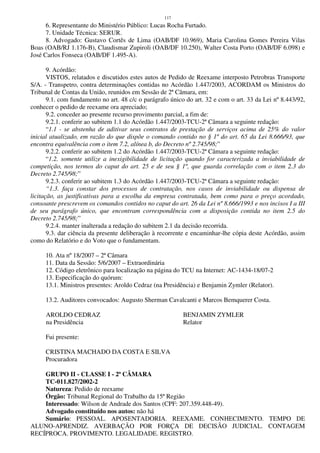 117
6. Representante do Ministério Público: Lucas Rocha Furtado.
7. Unidade Técnica: SERUR.
8. Advogado: Gustavo Cortês de Lima (OAB/DF 10.969), Maria Carolina Gomes Pereira Vilas
Boas (OAB/RJ 1.176-B), Claudismar Zupiroli (OAB/DF 10.250), Walter Costa Porto (OAB/DF 6.098) e
José Carlos Fonseca (OAB/DF 1.495-A).
9. Acórdão:
VISTOS, relatados e discutidos estes autos de Pedido de Reexame interposto Petrobras Transporte
S/A. - Transpetro, contra determinações contidas no Acórdão 1.447/2003, ACORDAM os Ministros do
Tribunal de Contas da União, reunidos em Sessão de 2ª Câmara, em:
9.1. com fundamento no art. 48 c/c o parágrafo único do art. 32 e com o art. 33 da Lei nº 8.443/92,
conhecer o pedido de reexame ora apreciado;
9.2. conceder ao presente recurso provimento parcial, a fim de:
9.2.1. conferir ao subitem 1.1 do Acórdão 1.447/2003-TCU-2ª Câmara a seguinte redação:
“1.1 - se abstenha de aditivar seus contratos de prestação de serviços acima de 25% do valor
inicial atualizado, em razão do que dispõe o comando contido no § 1º do art. 65 da Lei 8.666/93, que
encontra equivalência com o item 7.2, alínea b, do Decreto nº 2.745/98;”
9.2.2. conferir ao subitem 1.2 do Acórdão 1.447/2003-TCU-2ª Câmara a seguinte redação:
“1.2. somente utilize a inexigibilidade de licitação quando for caracterizada a inviabilidade de
competição, nos termos do caput do art. 25 e de seu § 1º, que guarda correlação com o item 2.3 do
Decreto 2.745/98;”
9.2.3. conferir ao subitem 1.3 do Acórdão 1.447/2003-TCU-2ª Câmara a seguinte redação:
“1.3. faça constar dos processos de contratação, nos casos de inviabilidade ou dispensa de
licitação, as justificativas para a escolha da empresa contratada, bem como para o preço acordado,
consoante prescrevem os comandos contidos no caput do art. 26 da Lei nº 8.666/1993 e nos incisos I a III
de seu parágrafo único, que encontram correspondência com a disposição contida no item 2.5 do
Decreto 2.745/98;”
9.2.4. manter inalterada a redação do subitem 2.1 da decisão recorrida.
9.3. dar ciência da presente deliberação à recorrente e encaminhar-lhe cópia deste Acórdão, assim
como do Relatório e do Voto que o fundamentam.
10. Ata nº 18/2007 – 2ª Câmara
11. Data da Sessão: 5/6/2007 – Extraordinária
12. Código eletrônico para localização na página do TCU na Internet: AC-1434-18/07-2
13. Especificação do quórum:
13.1. Ministros presentes: Aroldo Cedraz (na Presidência) e Benjamin Zymler (Relator).
13.2. Auditores convocados: Augusto Sherman Cavalcanti e Marcos Bemquerer Costa.
AROLDO CEDRAZ BENJAMIN ZYMLER
na Presidência Relator
Fui presente:
CRISTINA MACHADO DA COSTA E SILVA
Procuradora
GRUPO II - CLASSE I - 2ª CÂMARA
TC-011.827/2002-2
Natureza: Pedido de reexame
Órgão: Tribunal Regional do Trabalho da 15ª Região
Interessado: Wilson de Andrade dos Santos (CPF: 207.359.448-49).
Advogado constituído nos autos: não há
Sumário: PESSOAL. APOSENTADORIA. REEXAME. CONHECIMENTO. TEMPO DE
ALUNO-APRENDIZ. AVERBAÇÃO POR FORÇA DE DECISÃO JUDICIAL. CONTAGEM
RECÍPROCA. PROVIMENTO. LEGALIDADE. REGISTRO.
 