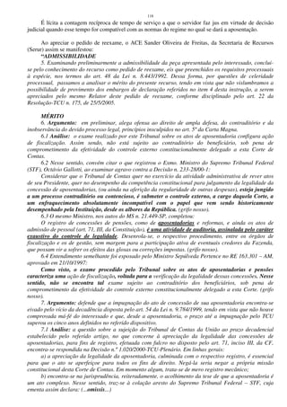 118
É lícita a contagem recíproca de tempo de serviço a que o servidor faz jus em virtude de decisão
judicial quando esse tempo for compatível com as normas do regime no qual se dará a aposentação.
Ao apreciar o pedido de reexame, o ACE Sander Oliveira de Freitas, da Secretaria de Recursos
(Serur) assim se manifestou:
“ADMISSIBILIDADE
5. Examinando preliminarmente a admissibilidade da peça apresentada pelo interessado, conclui-
se pelo conhecimento do recurso como pedido de reexame, eis que preenchidos os requisitos processuais
à espécie, nos termos do art. 48 da Lei n. 8.443/1992. Dessa forma, por questões de celeridade
processual, passamos a analisar o mérito do presente recurso, tendo em vista que não vislumbramos a
possibilidade de provimento dos embargos de declaração referidos no item 4 desta instrução, a serem
apreciados pelo mesmo Relator deste pedido de reexame, conforme disciplinado pelo art. 22 da
Resolução-TCU n. 175, de 25/5/2005.
MÉRITO
6. Argumento: em preliminar, alega ofensa ao direito de ampla defesa, do contraditório e da
inobservância do devido processo legal, princípios insculpidos no art. 5º da Carta Magna.
6.1 Análise: o exame realizado por este Tribunal sobre os atos de aposentadoria configura ação
de fiscalização. Assim sendo, não está sujeito ao contraditório do beneficiário, sob pena de
comprometimento da efetividade do controle externo constitucionalmente delegado a esta Corte de
Contas.
6.2 Nesse sentido, convém citar o que registrou o Exmo. Ministro do Supremo Tribunal Federal
(STF), Octávio Gallotti, ao examinar agravo contra a Decisão n. 233-28/00-1:
Considerar que o Tribunal de Contas quer no exercício da atividade administrativa de rever atos
de seu Presidente, quer no desempenho da competência constitucional para julgamento da legalidade da
concessão de aposentadorias, (ou ainda na aferição da regularidade de outras despesas), esteja jungido
a um processo contraditório ou contencioso, é submeter o controle externo, a cargo daquela Corte, a
um enfraquecimento absolutamente incompatível com o papel que vem sendo historicamente
desempenhado pela Instituição, desde os albores da República. (grifo nosso).
6.3 O mesmo Ministro, nos autos do MS n. 21.449-SP, completou:
O registro de concessões de pensões, como de aposentadorias e reformas, e ainda os atos de
admissão de pessoal (art. 71, III, da Constituição), é uma atividade de auditoria, assinalada pelo caráter
exaustivo do controle de legalidade. Desenrola-se, o respectivo procedimento, entre os órgãos de
fiscalização e os de gestão, sem margem para a participação ativa de eventuais credores da Fazenda,
que possam vir a sofrer os efeitos das glosas ou correções impostas. (grifo nosso).
6.4 Entendimento semelhante foi esposado pelo Ministro Sepúlveda Pertence no RE 163.301 – AM,
aprovado em 21/10/1997:
Como visto, o exame procedido pelo Tribunal sobre os atos de aposentadorias e pensões
caracteriza uma ação de fiscalização, voltada para a verificação da legalidade dessas concessões. Nesse
sentido, não se encontra tal exame sujeito ao contraditório dos beneficiários, sob pena de
comprometimento da efetividade do controle externo constitucionalmente delegado a esta Corte. (grifo
nosso).
7. Argumento: defende que a impugnação do ato de concessão de sua aposentadoria encontra-se
eivado pelo vício da decadência disposta pelo art. 54 da Lei n. 9.784/1999, tendo em vista que não houve
comprovada má-fé do interessado e que, desde a aposentadoria, o prazo até a impugnação pelo TCU
superou os cinco anos definidos no referido dispositivo.
7.1 Análise: a questão sobre a sujeição do Tribunal de Contas da União ao prazo decadencial
estabelecido pelo referido artigo, no que concerne à apreciação da legalidade das concessões de
aposentadorias, para fins de registro, efetuada com fulcro no disposto pelo art. 71, inciso III, da CF,
encontra-se respondida na Decisão n.º 1.020/2000-TCU-Plenário. Em linhas gerais:
a) a apreciação da legalidade da aposentadoria, culminada com o respectivo registro, é essencial
para que o ato se aperfeiçoe para todos os fins de direito. Negá-la seria negar a própria missão
constitucional desta Corte de Contas. Em momento algum, trata-se de mero registro mecânico;
b) encontra-se na jurisprudência, reiteradamente, o acolhimento da tese de que a aposentadoria é
um ato complexo. Nesse sentido, traz-se à colação aresto do Supremo Tribunal Federal – STF, cuja
ementa assim declara: (...omissis...)
 