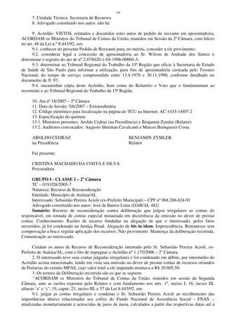 126
7. Unidade Técnica: Secretaria de Recursos
8. Advogado constituído nos autos: não há
9. Acórdão: VISTOS, relatados e discutidos estes autos de pedido de reexame em aposentadoria,
ACORDAM os Ministros do Tribunal de Contas da União, reunidos em Sessão da 2ª Câmara, com fulcro
no art. 48 da Lei n.º 8.443/92, em:
9.1. conhecer do presente Pedido de Reexame para, no mérito, conceder a ele provimento;
9.2. considerar legal a concessão de aposentadoria ao Sr. Wilson de Andrade dos Santos e
determinar o registro do ato de nº 2-078420-1-04-1996-00004-3;
9.3. determinar ao Tribunal Regional do Trabalho da 15ª Região que oficie à Secretaria de Estado
de Saúde de São Paulo para informar a utilização, para fins de aposentadoria custeada pelo Tesouro
Nacional, do tempo de serviço compreendido entre 13.4.1970 e 30.11.1990, conforme detalhado no
documento de fl. 97;
9.4. encaminhar cópia deste Acórdão, bem como do Relatório e Voto que o fundamentam ao
recorrente e ao Tribunal Regional do Trabalho da 15ª Região.
10. Ata nº 18/2007 – 2ª Câmara
11. Data da Sessão: 5/6/2007 – Extraordinária
12. Código eletrônico para localização na página do TCU na Internet: AC-1435-18/07-2
13. Especificação do quórum:
13.1. Ministros presentes: Aroldo Cedraz (na Presidência) e Benjamin Zymler (Relator).
13.2. Auditores convocados: Augusto Sherman Cavalcanti e Marcos Bemquerer Costa.
AROLDO CEDRAZ BENJAMIN ZYMLER
na Presidência Relator
Fui presente:
CRISTINA MACHADO DA COSTA E SILVA
Procuradora
GRUPO I - CLASSE I – 2a
Câmara
TC – 019.028/2005-7
Natureza: Recurso de Reconsideração
Entidade: Município de Atalaia/AL
Interessado: Sebastião Pereira Acioli (ex-Prefeito Municipal) – CPF nº 068.206.624-91
Advogado constituído nos autos: José de Barros Lima (OAB/AL 482)
Sumário: Recurso de reconsideração contra deliberação que julgou irregulares as contas do
responsável, em tomada de contas especial instaurada em decorrência da omissão no dever de prestar
contas. Conhecimento. Razões de recurso fundadas na alegação de que o interessado, pelos fatos
recorridos, já foi condenado na Justiça Penal. Alegação de bis in idem. Improcedência. Remanesce sem
comprovação a boa e regular aplicação dos recursos. Não provimento. Mantença da deliberação recorrida.
Comunicação ao interessado.
Cuidam os autos de Recurso de Reconsideração intentado pelo Sr. Sebastião Pereira Acioli, ex-
Prefeito de Atalaia/AL, com o fito de impugnar o Acórdão nº 1.175/2006 – 2a
Câmara.
2. O interessado teve suas contas julgadas irregulares e foi condenado em débito, por intermédio do
Acórdão acima mencionado, tendo em vista sua omissão no dever de prestar contas de recursos oriundos
de Portarias do extinto MPAS, cujo valor total a ele imputado montava a R$ 20.605,50.
3. Os termos da Deliberação recorrida são os que se seguem:
“ACORDAM os Ministros do Tribunal de Contas da União, reunidos em sessão da Segunda
Câmara, ante as razões expostas pelo Relator e com fundamento nos arts. 1º, inciso I; 16, inciso III,
alíneas ‘a’ e ‘c’; 19, caput; 23, inciso III; e 57 da Lei 8.443/92, em:
9.1. julgar as contas irregulares e condenar o Sr. Sebastião Pereira Acioli ao recolhimento das
importâncias abaixo relacionadas aos cofres do Fundo Nacional de Assistência Social - FNAS -,
atualizadas monetariamente e acrescidas de juros de mora, calculados a partir das respectivas datas até a
 