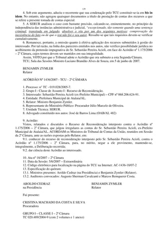 129
4. Sob este argumento, aduziu o recorrente que sua condenação pelo TCU constituir-se-ia em bis in
idem. No entanto, não agregou quaisquer documentos a título de prestação de contas dos recursos a que
se refere a presente tomada de contas especial.
5. A SERUR analisou o caso com bastante precisão, calcando-se, eminentemente, no princípio da
independência das instâncias administrativa e judicial, “excepcionado, tão-somente quando uma sentença
criminal, transitada em julgado, absolver o réu por um dos seguintes motivos: comprovação da
inexistência do fato ou de que o reú não foi o seu autor. Ressalte-se que tais requisitos devem-se verificar
cumulativamente.
6. Remanesce, portanto, a omissão quanto à efetiva aplicação dos recursos submetidos à gestão do
interessado. Por tal razão, na linha dos pareceres emitidos nos autos, não verifico possibilidade jurídica no
acolhimento da pretensão impugnativa do Sr. Sebastião Pereira Acioli, em face do Acórdão nº 1.175/2006
– 2a
Câmara, cujos termos devem ser mantidos em sua integralidade.
Assim, VOTO por que o Tribunal adote o Acórdão que ora submeto a esta Segunda Câmara.
TCU, Sala das Sessões Ministro Luciano Brandão Alves de Souza, em 5 de junho de 2007.
BENJAMIN ZYMLER
Relator
ACÓRDÃO Nº 1436/2007 - TCU - 2ª CÂMARA
1. Processo: n° TC - 019.028/2005-7.
2. Grupo I - Classe de Assunto I : Recurso de Reconsideração.
3. Interessado: Sebastião Pereira Acioli (ex-Prefeito Municipal) – CPF nº 068.206.624-91.
4. Entidade: Prefeitura Municipal de Atalaia/AL.
5. Relator: Ministro Benjamin Zymler.
6. Representante do Ministério Público: Procurador Júlio Marcelo de Oliveira.
7. Unidade Técnica: SERUR.
8. Advogado constituído nos autos: José de Barros Lima (OAB/AL 482)
9. Acórdão:
Vistos, relatados e discutidos o Recurso de Reconsideração interposto contra o Acórdão nº
1.175/2006 – 2a
Câmara, que julgou irregulares as contas do Sr. Sebastião Pereira Acioli, ex-Prefeito
Municipal de Atalaia/AL, ACORDAM os Ministros do Tribunal de Contas da União, reunidos em Sessão
da 2ª Câmara, ante as razões expostas pelo Relator, em:
9.1. conhecer do recurso de reconsideração interposto pelo Sr. Sebastião Pereira Acioli, contra o
Acórdão nº 1.175/2006 – 2a
Câmara, para, no mérito, negar a ele provimento, mantendo-se,
integralmente, a Deliberação recorrida;
9.2. dar ciência deste Acórdão ao interessado.
10. Ata nº 18/2007 – 2ª Câmara
11. Data da Sessão: 5/6/2007 – Extraordinária
12. Código eletrônico para localização na página do TCU na Internet: AC-1436-18/07-2
13. Especificação do quórum:
13.1. Ministros presentes: Aroldo Cedraz (na Presidência) e Benjamin Zymler (Relator).
13.2. Auditores convocados: Augusto Sherman Cavalcanti e Marcos Bemquerer Costa.
AROLDO CEDRAZ BENJAMIN ZYMLER
na Presidência Relator
Fui presente:
CRISTINA MACHADO DA COSTA E SILVA
Procuradora
GRUPO I – CLASSE I – 2ª Câmara
TC 020.489/2004-9 (com 2 volumes e 1 anexo)
 