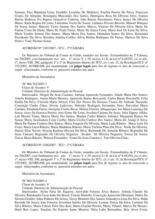13
Santana; Elza Madalena Lima; Erotildes Leonidas De Medeiros; Estelita Pereira De Paiva; Francisca
Gomes De Almeida; Henriqueta Marcondes Dos Santos; Henriqueta Rosa De Oliveira Silva; Ivanete
Batista Barboza; Ivo Raposo Gonçalves Cidreira; João Batista Nascimento Paiva; Juracy De Oliveira
Matos; Katia Regina De Lima; Liberalina Vieira De Souza; Lindaura Peixoto Bezerra; Manoel Marques
De Souza Junior; Marcelo Victor Sarame Dos Santos; Marcos Vinicius De Oliveira Silva; Maria De
Fatima Costa De Paula; Maria De Paula Farias; Maria De Souza Costa; Maria José De Lima Da Silva;
Maria Teodita Sarame Dos Santos; Marta Maria Dos Santos; Orlandina Santos Da Silva; Raimunda
Possidonio Da Silva; Rosalina Santina Coelho; Silvia Helena Rodrigues De Farias; Thereza Da Silva
Dorta e Yone Thomaz Souza.
ACÓRDÃO Nº 1387/2007 - TCU - 2ª CÂMARA
Os Ministros do Tribunal de Contas da União, reunidos em Sessão Extraordinária da 2ª Câmara,
em 5/6/2007, com fundamento nos arts. 1º, inciso V, e 39, incisos I e II, da Lei nº 8.443/92, c/c os arts.
1º, inciso VIII; 260, parágrafo 1º e 2º do Regimento Interno do TCU, c/c o art. 15, da Resolução/TCU nº
152/2002, ACORDAM, por unanimidade, em julgar legais para fins de registro os atos de concessão a
seguir relacionados, conforme os pareceres emitidos nos autos
Ministério da Aeronáutica
TC 004.762/2007-7
Classe de Assunto: V
Unidade: Diretoria de Administração do Pessoal
Interessados: Abigail De Jesus Caetano; Adriana Aparecida Fernandes; Alaide Maria Dos Santos;
Amelia Rodrigues; Analia Maria Moreira; Aparecida Bueno Brocanelli; Carlos Bueno Brocanelli; Celia
Emilia Da Silva; Clarinda Maria Afonso; Cléa Dos Passos Da Silveira; Cleuza De Andrade Nazareth;
Conceição Cunha Claus; Divina Ludovino; Dulcidio Rodrigues Fernandes Neto; Durvalina Maria
Caetano; Elizabeth Farias; Georgina Corrêa Bessa; Helena Ferreira Albuquerque; Iris Maria Lourenço De
Souza; Jessy Da Fonseca Pereira; Jose Gome De Lima; Jovelina Caetana De Jesus; Julia Zagury Aflalo;
Lair Moraes Viana; Marcia Maria Dos Santos; Marden Carlos Ribeiro Antunes; Margarida Ramos De
Souza; Maria Auxiliadora Costa Coelho; Maria Cecília Cardoso Dos Santos; Maria De Araujo E Silva;
Maria De Fatima Cardoso Dos Santos; Maria Joaquim De Oliveira; Maria Leda Ribeiro; Maria Leite Da
Costa; Maria Lucia Ribeiro; Maria Madalena Ribeiro; Maria Vitorina Pinto Da Silva; Neide De Oliveira;
Onésio Elias Xavier; Priscila Karlena Oliveira Da Silva; Raimunda De Almeida Ribeiro; Reginalda De
Jesus Caetano; Reginaldo De Oliveira Nogueira; Sivaldo De Oliveira Nogueira; Teresa De Souza;
Tereza Maria Ribeiro; Thereza Fernandes; Urana De Jesus Caetano e Yuri Oliveira Claus.
ACÓRDÃO Nº 1388/2007 - TCU - 2ª CÂMARA
Os Ministros do Tribunal de Contas da União, reunidos em Sessão Extraordinária da 2ª Câmara,
em 5/6/2007, com fundamento nos arts. 1º, inciso V, e 39, incisos I e II, da Lei nº 8.443/92, c/c os arts.
1º, inciso VIII; 260, parágrafo 1º e 2º do Regimento Interno do TCU, c/c o art. 15, da Resolução/TCU nº
152/2002, ACORDAM, por unanimidade, em julgar legais para fins de registro os atos de concessão a
seguir relacionados, conforme os pareceres emitidos nos autos
Ministério da Aeronáutica
TC 004.763/2007-4
Classe de Assunto: V
Unidade: Diretoria de Administração do Pessoal
Interessados: Alzira Faria De Siqueira; Ariovaldo Ferreira Alves Ramos; Arlinda Claudio De
Oliveira; Bartalandia Cesar Indio Do Brasil; Celeste Martello; Conceição Aparecida Oltramare; Daltro Da
Silveira Goulart; Edna Pinheiro De Seixas; Gessy Monteiro Dos Santos; Guanahyra Lima Da Silva; Hilda
Rezende De Souza; Ione Ferreira; Juventina Simões De Oliveira; Leomar Tereza Da Silva; Luzinete Da
Silva Ribeiro; Maria Celeste Felix Dos Reis; Maria Grachet Pereira; Maria Vilamil; Marisa De Moraes;
Marli Reis Lopes; Natalina Do Espirito Santo Moreira; Nilza Lobo Bernardino; Rita Alves Costa;
 