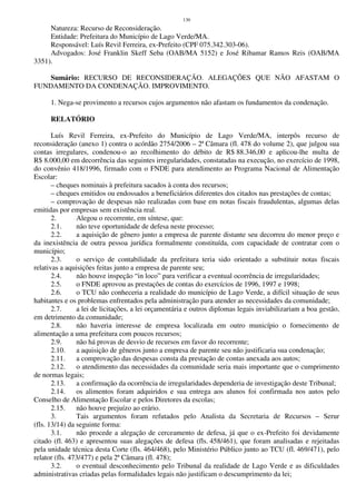 130
Natureza: Recurso de Reconsideração.
Entidade: Prefeitura do Município de Lago Verde/MA.
Responsável: Luís Revil Ferreira, ex-Prefeito (CPF 075.342.303-06).
Advogados: José Franklin Skeff Seba (OAB/MA 5152) e José Ribamar Ramos Reis (OAB/MA
3351).
Sumário: RECURSO DE RECONSIDERAÇÃO. ALEGAÇÕES QUE NÃO AFASTAM O
FUNDAMENTO DA CONDENAÇÃO. IMPROVIMENTO.
1. Nega-se provimento a recursos cujos argumentos não afastam os fundamentos da condenação.
RELATÓRIO
Luís Revil Ferreira, ex-Prefeito do Município de Lago Verde/MA, interpôs recurso de
reconsideração (anexo 1) contra o acórdão 2754/2006 – 2ª Câmara (fl. 478 do volume 2), que julgou sua
contas irregulares, condenou-o ao recolhimento do débito de R$ 88.346,00 e aplicou-lhe multa de
R$ 8.000,00 em decorrência das seguintes irregularidades, constatadas na execução, no exercício de 1998,
do convênio 418/1996, firmado com o FNDE para atendimento ao Programa Nacional de Alimentação
Escolar:
– cheques nominais à prefeitura sacados à conta dos recursos;
– cheques emitidos ou endossados a beneficiários diferentes dos citados nas prestações de contas;
– comprovação de despesas não realizadas com base em notas fiscais fraudulentas, algumas delas
emitidas por empresas sem existência real.
2. Alegou o recorrente, em síntese, que:
2.1. não teve oportunidade de defesa neste processo;
2.2. a aquisição de gênero junto a empresa de parente distante seu decorreu do menor preço e
da inexistência de outra pessoa jurídica formalmente constituída, com capacidade de contratar com o
município;
2.3. o serviço de contabilidade da prefeitura teria sido orientado a substituir notas fiscais
relativas a aquisições feitas junto a empresa de parente seu;
2.4. não houve inspeção “in loco” para verificar a eventual ocorrência de irregularidades;
2.5. o FNDE aprovou as prestações de contas do exercícios de 1996, 1997 e 1998;
2.6. o TCU não conheceria a realidade do município de Lago Verde, a difícil situação de seus
habitantes e os problemas enfrentados pela administração para atender as necessidades da comunidade;
2.7. a lei de licitações, a lei orçamentária e outros diplomas legais inviabilizariam a boa gestão,
em detrimento da comunidade;
2.8. não haveria interesse de empresa localizada em outro município o fornecimento de
alimentação a uma prefeitura com poucos recursos;
2.9. não há provas de desvio de recursos em favor do recorrente;
2.10. a aquisição de gêneros junto a empresa de parente seu não justificaria sua condenação;
2.11. a comprovação das despesas consta da prestação de contas anexada aos autos;
2.12. o atendimento das necessidades da comunidade seria mais importante que o cumprimento
de normas legais;
2.13. a confirmação da ocorrência de irregularidades dependeria de investigação deste Tribunal;
2.14. os alimentos foram adquiridos e sua entrega aos alunos foi confirmada nos autos pelo
Conselho de Alimentação Escolar e pelos Diretores da escolas;
2.15. não houve prejuízo ao erário.
3. Tais argumentos foram refutados pelo Analista da Secretaria de Recursos – Serur
(fls. 13/14) da seguinte forma:
3.1. não procede a alegação de cerceamento de defesa, já que o ex-Prefeito foi devidamente
citado (fl. 463) e apresentou suas alegações de defesa (fls. 458/461), que foram analisadas e rejeitadas
pela unidade técnica desta Corte (fls. 464/468), pelo Ministério Público junto ao TCU (fl. 469/471), pelo
relator (fls. 473/477) e pela 2ª Câmara (fl. 478);
3.2. o eventual desconhecimento pelo Tribunal da realidade de Lago Verde e as dificuldades
administrativas criadas pelas formalidades legais não justificam o descumprimento da lei;
 