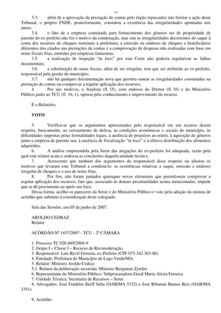 131
3.3. além de a aprovação da prestação de contas pelo órgão repassador não limitar a ação deste
Tribunal, o próprio FNDE, posteriormente, constatou a existência das irregularidades apontadas nos
autos;
3.4. o fato de a empresa contratada para fornecimento dos gêneros ser de propriedade de
parente do ex-prefeito não foi o motivo da condenação, mas sim as irregularidades decorrentes do saque à
conta dos recursos de cheques nominais à prefeitura; a emissão ou endosso de cheques a beneficiários
diferentes dos citados nas prestações de contas e a comprovação de despesas não realizadas com base em
notas fiscais frias, emitidas por empresas fantasmas;
3.5. a realização de inspeção “in loco” por esta Corte não poderia regularizar as falhas
documentais;
3.6. a substituição de notas fiscais, além de ser irregular, tem que ser atribuída ao ex-prefeito,
responsável pela gestão do município;
3.7. não há qualquer documentação nova que permita sanear as irregularidades constatadas na
prestação de contas ou comprovar a regular aplicação dos recursos;
4. Por tais motivos, o Analista (fl. 15), com endosso do Diretor (fl. 16) e do Ministério
Público junto ao TCU (fl. 16, v), opinou pelo conhecimento e improvimento do recurso.
É o Relatório.
VOTO
5. Verifica-se que os argumentos apresentados pelo responsável em seu recurso dizem
respeito, basicamente, ao cerceamento de defesa, às condições econômicas e sociais do município, às
dificuldades impostas pelas formalidades legais, à ausência de prejuízos ao erário, à aquisição de gêneros
junto a empresa de parente seu, à ausência de fiscalização “in loco” e à efetiva distribuição dos alimentos
adquiridos.
6. A análise empreendida pela Serur das alegações do ex-prefeito foi adequada, razão pela
qual este relator acata e endossa as conclusões daquela unidade técnica.
7. Acrescento que nenhum dos argumentos do responsável disse respeito ou afastou os
motivos que levaram este Tribunal a condená-lo: as ocorrências relativas a saque, emissão e endosso
irregular de cheques e o uso de notas frias.
8. Por fim, não foram juntados quaisquer novos elementos que permitissem comprovar a
regular aplicação dos recursos, fato que, associado às demais peculiaridades acima mencionadas, impede
que se dê provimento ao apelo em foco.
Dessa forma, acolho os pareceres da Serur e do Ministério Público e voto pela adoção da minuta de
acórdão que submeto à consideração deste colegiado.
Sala das Sessões, em 05 de junho de 2007.
AROLDO CEDRAZ
Relator
ACÓRDÃO Nº 1437/2007 - TCU - 2ª CÂMARA
1. Processo TC 020.489/2004-9
2. Grupo I – Classe I – Recurso de Reconsideração.
3. Responsável: Luís Revil Ferreira, ex-Prefeito (CPF 075.342.303-06).
4. Entidade: Prefeitura do Município de Lago Verde/MA.
5. Relator: Ministro Aroldo Cedraz.
5.1. Relator da deliberação recorrida: Ministro Benjamin Zymler.
6. Representante do Ministério Público: Subprocuradora-Geral Maria Alzira Ferreira.
7. Unidade Técnica: Secretaria de Recursos – Serur.
8. Advogados: José Franklin Skeff Seba (OAB/MA 5152) e José Ribamar Ramos Reis (OAB/MA
3351).
9. Acórdão:
 