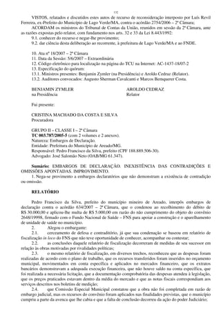 132
VISTOS, relatados e discutidos estes autos de recurso de reconsideração interposto por Luís Revil
Ferreira, ex-Prefeito do Município de Lago Verde/MA, contra o acórdão 2754/2006 – 2ª Câmara;
ACORDAM os ministros do Tribunal de Contas da União, reunidos em sessão da 2ª Câmara, ante
as razões expostas pelo relator, com fundamento nos arts. 32 e 33 da Lei 8.443/1992:
9.1. conhecer do recurso e negar-lhe provimento;
9.2. dar ciência desta deliberação ao recorrente, à prefeitura de Lago Verde/MA e ao FNDE.
10. Ata nº 18/2007 – 2ª Câmara
11. Data da Sessão: 5/6/2007 – Extraordinária
12. Código eletrônico para localização na página do TCU na Internet: AC-1437-18/07-2
13. Especificação do quórum:
13.1. Ministros presentes: Benjamin Zymler (na Presidência) e Aroldo Cedraz (Relator).
13.2. Auditores convocados: Augusto Sherman Cavalcanti e Marcos Bemquerer Costa.
BENJAMIN ZYMLER AROLDO CEDRAZ
na Presidência Relator
Fui presente:
CRISTINA MACHADO DA COSTA E SILVA
Procuradora
GRUPO II – CLASSE I – 2ª Câmara
TC 003.787/2005-5 (com 2 volumes e 2 anexos).
Natureza: Embargos de Declaração.
Entidade: Prefeitura do Município de Areado/MG.
Responsável: Pedro Francisco da Silva, prefeito (CPF 188.889.506-30).
Advogado: José Salomão Neto (OAB/MG 61.347).
Sumário: EMBARGOS DE DECLARAÇÃO. INEXISTÊNCIA DAS CONTRADIÇÕES E
OMISSÕES APONTADAS. IMPROVIMENTO.
1. Nega-se provimento a embargos declaratórios que não demonstram a existência de contradição
ou omissão.
RELATÓRIO
Pedro Francisco da Silva, prefeito do município mineiro de Areado, interpôs embargos de
declaração contra o acórdão 634/2007 – 2ª Câmara, que o condenou ao recolhimento do débito de
R$ 30.000,00 e aplicou-lhe multa de R$ 5.000,00 em razão do não cumprimento do objeto do convênio
2648/19998, firmado com o Fundo Nacional de Saúde – FNS para apoiar a construção e o aparelhamento
de unidade de saúde no município.
2. Alegou o embargante:
2.1. cerceamento de defesa e contraditório, já que sua condenação se baseou em relatório de
fiscalização in loco do FNS que não teve oportunidade de conhecer, acompanhar ou contestar;
2.2. as conclusões daquele relatório de fiscalização decorreram de medidas de seu sucessor em
relação às obras motivadas por rivalidades políticas;
2.3. o mesmo relatório de fiscalização, em diversos trechos, reconheceu que as despesas foram
realizadas de acordo com o plano de trabalho, que os recursos transferidos foram inseridos no orçamento
municipal, movimentados em conta específica e aplicados no mercados financeiro, que os extratos
bancários demonstravam a adequada execução financeira, que não houve saldo na conta específica, que
foi realizada a necessária licitação, que a documentação comprobatória das despesas atendeu à legislação,
que os preços praticados estavam dentro da média do mercado e que as notas fiscais correspondiam aos
serviços descritos nos boletins de medição;
2.4. que Comissão Especial Municipal constatou que a obra não foi completada em razão de
embargo judicial, mas os recursos do convênio foram aplicados nas finalidades previstas, que o município
cumpriu a parte da avenca que lhe cabia e que a falta de conclusão decorreu da ação do poder Judiciário;
 