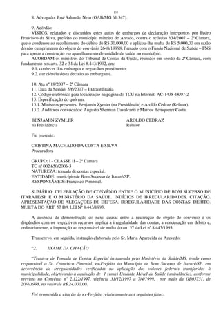 135
8. Advogado: José Salomão Neto (OAB/MG 61.347).
9. Acórdão:
VISTOS, relatados e discutidos estes autos de embargos de declaração interpostos por Pedro
Francisco da Silva, prefeito do município mineiro de Areado, contra o acórdão 634/2007 – 2ª Câmara,
que o condenou ao recolhimento do débito de R$ 30.000,00 e aplicou-lhe multa de R$ 5.000,00 em razão
do não cumprimento do objeto do convênio 2648/19998, firmado com o Fundo Nacional de Saúde – FNS
para apoiar a construção e o aparelhamento de unidade de saúde no município;
ACORDAM os ministros do Tribunal de Contas da União, reunidos em sessão da 2ª Câmara, com
fundamento nos arts. 32 e 34 da Lei 8.443/1992, em:
9.1. conhecer dos embargos e negar-lhes provimento;
9.2. dar ciência desta decisão ao embargante.
10. Ata nº 18/2007 – 2ª Câmara
11. Data da Sessão: 5/6/2007 – Extraordinária
12. Código eletrônico para localização na página do TCU na Internet: AC-1438-18/07-2
13. Especificação do quórum:
13.1. Ministros presentes: Benjamin Zymler (na Presidência) e Aroldo Cedraz (Relator).
13.2. Auditores convocados: Augusto Sherman Cavalcanti e Marcos Bemquerer Costa.
BENJAMIN ZYMLER AROLDO CEDRAZ
na Presidência Relator
Fui presente:
CRISTINA MACHADO DA COSTA E SILVA
Procuradora
GRUPO: I - CLASSE II – 2ª Câmara
TC nº 002.650/2006-3
NATUREZA: tomada de contas especial.
ENTIDADE: município de Bom Sucesso de Itararé/SP.
RESPONSÁVEIS: Francisco Pimentel.
SUMÁRIO: CELEBRAÇÃO DE CONVÊNIO ENTRE O MUNICÍPIO DE BOM SUCESSO DE
ITARATÉ/SP E O MINISTÉRIO DA SAÚDE. INDÍCIOS DE IRREGULARIDADES. CITAÇÃO.
APRESENTAÇÃO DE ALEGAÇÕES DE DEFESA. IRREGULARIDADE DAS CONTAS. DÉBITO.
MULTA DO ART. 57 DA LEI Nº 8.443/1993.
A ausência de demonstração do nexo causal entre a realização de objeto de convênio e os
dispêndios com os respectivos recursos implica a irregularidade das contas, a condenação em débito e,
ordinariamente, a imputação ao responsável de multa do art. 57 da Lei nº 8.443/1993.
Transcrevo, em seguida, instrução elaborada pelo Sr. Maria Aparecida de Azevedo:
“2. EXAME DA CITAÇÃO
“Trata-se de Tomada de Contas Especial instaurada pelo Ministério da Saúde/MS, tendo como
responsável o Sr. Francisco Pimentel, ex-Prefeito do Município de Bom Sucesso de Itararé/SP, em
decorrência de irregularidades verificadas na aplicação dos valores federais transferidos à
municipalidade, objetivando a aquisição de 1 (uma) Unidade Móvel de Saúde (ambulância), conforme
previsto no Convênio nº 2.122/1997, vigência 31/12/1997 a 7/4/1999, por meio da OB03751, de
20/4/1998, no valor de R$ 24.000,00.
Foi promovida a citação do ex-Prefeito relativamente aos seguintes fatos:
 