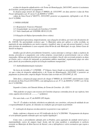 136
a) data do despacho adjudicatório e do Termo de Homologação, 24/11/1997, anterior à assinatura
do Convênio, porém posterior ao pagamento;
b) despesa paga através do cheque nº 000024, de 13/11/1997, em data anterior à data da Nota
Fiscal, infringindo o art. 8º, inciso V, da IN/STN nº 1/1997;
c)data da Nota Fiscal nº 0035771, 25/11/1997, posterior ao pagamento, infringindo o art. 62 da
Lei nº 4.320/64;
3. NOSSA ANÁLISE
3.1 Responsável: Francisco Pimentel;
3.2 Irregularidade na execução do Convênio nº 2122/97;
3.3 Valor Atualizado até 1/10/2006: R$ 83.213,20;
3.4 Alegações de Defesa Apresentadas (breve relato):
O responsável apresentou, tempestivamente, suas alegações de defesa, por meio dos documentos de
fls. 110/126. Na oportunidade esclarece que: "o Município optou por aplicar a verba recebida, na
aquisição de uma ambulância, por motivo urgente e inadiável, uma vez que não possui hospital e o local
mais próximo de atendimento a casos urgentes dista 60 km da sede Municipal, ou seja, Santas Casas de
Itararé ou Itapeva.
Justifica que foi aberto procedimento licitatório, e para antecipar a entrega e dada a urgência da
mesma, procedeu-se o pagamento com verbas próprias, ressarcindo-se posteriormente com as verbas
repassadas. Afirma que tudo fora feito por extrema necessidade e boa fé, não ocorrendo prejuízo ou dano
ao Erário, pois o veículo foi integrado ao patrimônio público municipal, regularmente pago em valor
justo, dentro de procedimento próprio de licitação totalmente transparente".
3.5 Análise/fundamentação (rejeição):
Na lavra do Acórdão nº 1.359/2006 - 2ª Câmara, houve fraude ao procedimento licitatório, uma
vez que a data do despacho adjudicatório e do Termo de Homologação, 24/11/1997, é posterior ao
pagamento ao fornecedor, empresa Kugler Veículos Ltda ocorrido em 13/11/1997, fl. 116.
.
Além disso, a despesa foi paga através do cheque nº 000024, de 13/11/1997, anteriormente à data
de emissão da Nota Fiscal (25/11/1997), com infringência ao art. 8º, V, da IN/STN nº 1/1997 e art. 62 da
Lei nº 4.320/1964.
Segundo o § único, da Cláusula Sétima, do Termo de Convênio - fls. 12/21:
"Não poderão ser pagos com recursos do Convênio despesas contraídas fora de sua vigência, bem
como, aquelas decorrentes de .............". (grifamos)
Por outro lado, o art. 8º, da IN/STN 1/97 dispõe:
"Art. 8º - É vedada a inclusão, tolerância ou admissão, nos convênios, sob pena de nulidade do ato
e responsabilidade do agente, de cláusulas ou condições que prevejam ou permitam:
V - realização de despesas em data anterior ou posterior à sua vigência";
Ainda, conforme o disposto no art. 62 (retificado) da Lei nº 4.320/1964: "O pagamento da despesa
só será efetuado quando ordenado após sua regular liquidação".
Como visto, o procedimento adotado pelo ex-Prefeito, para aquisição da unidade móvel para a
municipalidade, carece de amparo legal. Assim, não há como justificar o atendimento à carência
existente no Município de Bom Sucesso de Itararé, com a infringência a vários normativos que regem a
matéria.
 