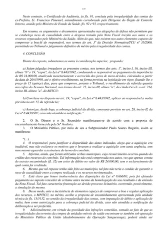137
Neste contexto, o Certificado de Auditoria, às fls. 91, concluiu pela irregularidade das contas do
ex-Prefeito, Sr. Francisco Pimentel, entendimento corroborado pelo Dirigente do Órgão de Controle
Interno, anuído pelo Ministro de Estado da Saúde, fls. 92 e 93, respectivamente.
Em resumo, os argumentos e documentos apresentados nas alegações de defesa não permitem que
se estabeleça nexo de causalidade entre a despesa tratada pela Nota Fiscal trazida aos autos e os
recursos repassados pelo Ministério da Saúde. Além do que, não existem nos autos elementos capazes de
comprovar a boa-fé do responsável, nos termos do art. 3º da Decisão Normativa/TCU nº 35/2000,
permitindo ao Tribunal o julgamento definitivo de mérito pela irregularidade das contas.
4. CONCLUSÃO
Diante do exposto, submetemos os autos à consideração superior, propondo:
a) Sejam julgadas irregulares as presentes contas, nos termos dos arts. 1º, inciso I, 16, inciso III,
alínea "b" e 19, "caput", da Lei nº 8.443/1992, condenando o responsável ao pagamento da importância
de R$ 24.000,00, atualizada monetariamente e acrescida dos juros de mora devidos, calculados a partir
da data de 20/4/1998, até o efetivo recolhimento, na forma prevista na legislação em vigor, fixando-lhe o
prazo de 15 (quinze) dias, para que comprove, perante o Tribunal, o recolhimento da referida quantia
aos cofres do Tesouro Nacional, nos termos do art. 23, inciso III, alínea "a", da citada Lei c/c o art. 214,
inciso III, alínea "a", do RI/TCU;
b) Com base no disposto no art. 19, "caput", da Lei nº 8.443/1992, aplicar ao responsável a multa
prevista no art. 57 da referida lei;
c) Autorizar, desde logo, a cobrança judicial da dívida, consoante previsto no art. 28, inciso II, da
Lei nº 8.443/1992, caso não atendida a notificação.”
2. O Sr. Diretor e o Sr. Secretário manifestaram-se de acordo com a proposta de
encaminhamento fornecida pela Srª Analista.
3. O Ministério Público, por meio de seu a Subprocurador Paulo Soares Bugarin, assim se
manifestou:
“(...)
4. O responsável, para justificar a disparidade das datas indicadas, alega que a aquisição era
inadiável, mas não esclarece os motivos que o levaram a realizar a aquisição com tanta urgência, sem
nem mesmo aguardar a assinatura do termo do convênio.
5. Informa, ainda, que foram utilizadas verbas municipais, cujo ressarcimento ocorreu quando do
crédito dos recursos do convênio. Tal informação não está comprovada nos autos, vez que apenas consta
do extrato encaminhado (fl. 32) um aviso de débito no valor de R$ 24.000,00, sem o esclarecimento de
qual conta foi creditada.
6. Mesmo que tal repasse tenha sido feito ao município, tal fato não teria o condão de garantir o
nexo de causalidade entre a compra realizada e os recursos movimentados.
7. Está claro que houve inobservância das disposições da Lei nº 8.666/93, pois foi efetuado
pagamento ao suposto vencedor do certame antes mesmo da homologação do seu resultado e da emissão
da Nota Fiscal. Tal fato caracteriza frustração ao devido processo licitatório, ocorrendo, possivelmente,
a simulação do mesmo.
8. Desse modo, ante a inexistência de elementos capazes de comprovar a boa e regular aplicação
dos recursos, o MP/TCU, no mérito, acolhe a proposta de encaminhamento apresentada pela unidade
técnica às fls. 131/132, no sentido da irregularidade das contas, com imputação de débito e aplicação de
multa, bem como autorização para a cobrança judicial da dívida, caso não atendida a notificação da
deliberação a ser proferida.
9. Adicionalmente, em virtude da gravidade das infrações cometidas, somado ao fato de que as
irregularidades decorrentes da compra de unidades móveis de saúde encontram-se também sob apuração
do Ministério Público da União (desdobramentos da Operação Sanguessuga), poderá ainda ser
 