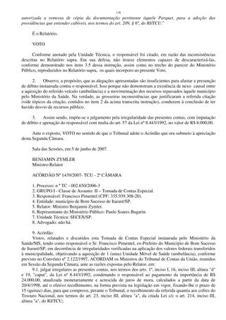 138
autorizada a remessa de cópia da documentação pertinente àquele Parquet, para a adoção das
providências que entender cabíveis, nos termos do art. 209, § 6º, do RI/TCU.”
É o Relatório.
VOTO
Conforme anotado pela Unidade Técnica, o responsável foi citado, em razão das inconsistências
descritas no Relatório supra. Em sua defesa, não trouxe elementos capazes de descaracterizá-las,
conforme demonstrado nos itens 3.5 dessa instrução, assim como no trecho do parecer do Ministério
Público, reproduzidos no Relatório supra, os quais incorporo ao presente Voto.
2. Observo, a propósito, que as alegações apresentadas são insuficientes para afastar a presunção
de débito instaurada contra o responsável. Isso porque não demonstram a existência de nexo causal entre
a aquisição do referido veículo (ambulância) e a movimentação dos recursos repassados àquele município
pelo Ministério da Saúde. Na verdade, as grosseiras inconsistências que justificaram a referida citação
(vide tópicos da citação, contidos no item 2 da acima transcrita instrução), conduzem à conclusão de ter
havido desvio de recursos público.
3. Assim sendo, impõe-se o julgamento pela irregularidade das presentes contas, com imputação
de débito e apenação do responsável com multa do art. 57 da Lei nº 8.443/1992, no valor de R$ 8.000,00.
Ante o exposto, VOTO no sentido de que o Tribunal adote o Acórdão que ora submeto à apreciação
desta Segunda Câmara.
Sala das Sessões, em 5 de junho de 2007.
BENJAMIN ZYMLER
Ministro-Relator
ACÓRDÃO Nº 1439/2007- TCU - 2ª CÂMARA
1. Processo: n º TC - 002.650/2006-3
2. GRUPO I - Classe de Assunto: II – Tomada de Contas Especial.
3. Responsável: Francisco Pimentel (CPF: 335.939.308-20).
4. Entidade: município de Bom Sucesso de Itararé/SP.
5. Relator: Ministro Benjamin Zymler.
6. Representante do Ministério Público: Paulo Soares Bugarin.
7. Unidade Técnica: SECEX/SP.
8. Advogado: não há.
9. Acórdão:
Vistos, relatados e discutidos esta Tomada de Contas Especial instaurada pelo Ministério da
Saúde/MS, tendo como responsável o Sr. Francisco Pimentel, ex-Prefeito do Município de Bom Sucesso
de Itararé/SP, em decorrência de irregularidades verificadas na aplicação dos valores federais transferidos
à municipalidade, objetivando a aquisição de 1 (uma) Unidade Móvel de Saúde (ambulância), conforme
previsto no Convênio nº 2.122/1997, ACORDAM os Ministros do Tribunal de Contas da União, reunidos
em Sessão da Segunda Câmara, ante as razões expostas pelo Relator, em:
9.1. julgar irregulares as presentes contas, nos termos dos arts. 1º, inciso I, 16, inciso III, alínea "d"
e 19, "caput", da Lei nº 8.443/1992, condenando o responsável ao pagamento da importância de R$
24.000,00, atualizada monetariamente e acrescida de juros de mora, calculados a partir da data de
20/4/1998, até o efetivo recolhimento, na forma prevista na legislação em vigor, fixando-lhe o prazo de
15 (quinze) dias, para que comprove, perante o Tribunal, o recolhimento da referida quantia aos cofres do
Tesouro Nacional, nos termos do art. 23, inciso III, alínea "a", da citada Lei c/c o art. 214, inciso III,
alínea "a", do RI/TCU;
 