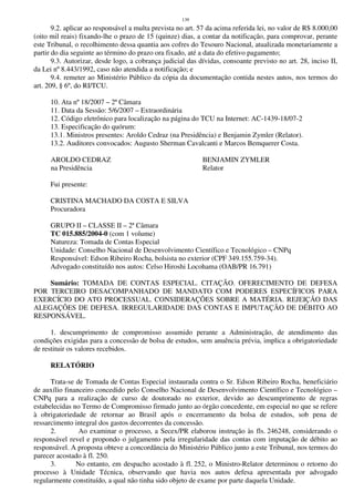 139
9.2. aplicar ao responsável a multa prevista no art. 57 da acima referida lei, no valor de R$ 8.000,00
(oito mil reais) fixando-lhe o prazo de 15 (quinze) dias, a contar da notificação, para comprovar, perante
este Tribunal, o recolhimento dessa quantia aos cofres do Tesouro Nacional, atualizada monetariamente a
partir do dia seguinte ao término do prazo ora fixado, até a data do efetivo pagamento;
9.3. Autorizar, desde logo, a cobrança judicial das dívidas, consoante previsto no art. 28, inciso II,
da Lei nº 8.443/1992, caso não atendida a notificação; e
9.4. remeter ao Ministério Público da cópia da documentação contida nestes autos, nos termos do
art. 209, § 6º, do RI/TCU.
10. Ata nº 18/2007 – 2ª Câmara
11. Data da Sessão: 5/6/2007 – Extraordinária
12. Código eletrônico para localização na página do TCU na Internet: AC-1439-18/07-2
13. Especificação do quórum:
13.1. Ministros presentes: Aroldo Cedraz (na Presidência) e Benjamin Zymler (Relator).
13.2. Auditores convocados: Augusto Sherman Cavalcanti e Marcos Bemquerer Costa.
AROLDO CEDRAZ BENJAMIN ZYMLER
na Presidência Relator
Fui presente:
CRISTINA MACHADO DA COSTA E SILVA
Procuradora
GRUPO II – CLASSE II – 2ª Câmara
TC 015.885/2004-0 (com 1 volume)
Natureza: Tomada de Contas Especial
Unidade: Conselho Nacional de Desenvolvimento Científico e Tecnológico – CNPq
Responsável: Edson Ribeiro Rocha, bolsista no exterior (CPF 349.155.759-34).
Advogado constituído nos autos: Celso Hiroshi Locohama (OAB/PR 16.791)
Sumário: TOMADA DE CONTAS ESPECIAL. CITAÇÃO. OFERECIMENTO DE DEFESA
POR TERCEIRO DESACOMPANHADO DE MANDATO COM PODERES ESPECÍFICOS PARA
EXERCÍCIO DO ATO PROCESSUAL. CONSIDERAÇÕES SOBRE A MATÉRIA. REJEIÇÃO DAS
ALEGAÇÕES DE DEFESA. IRREGULARIDADE DAS CONTAS E IMPUTAÇÃO DE DÉBITO AO
RESPONSÁVEL.
1. descumprimento de compromisso assumido perante a Administração, de atendimento das
condições exigidas para a concessão de bolsa de estudos, sem anuência prévia, implica a obrigatoriedade
de restituir os valores recebidos.
RELATÓRIO
Trata-se de Tomada de Contas Especial instaurada contra o Sr. Edson Ribeiro Rocha, beneficiário
de auxílio financeiro concedido pelo Conselho Nacional de Desenvolvimento Científico e Tecnológico –
CNPq para a realização de curso de doutorado no exterior, devido ao descumprimento de regras
estabelecidas no Termo de Compromisso firmado junto ao órgão concedente, em especial no que se refere
à obrigatoriedade de retornar ao Brasil após o encerramento da bolsa de estudos, sob pena de
ressarcimento integral dos gastos decorrentes da concessão.
2. Ao examinar o processo, a Secex/PR elaborou instrução às fls. 246248, considerando o
responsável revel e propondo o julgamento pela irregularidade das contas com imputação de débito ao
responsável. A proposta obteve a concordância do Ministério Público junto a este Tribunal, nos termos do
parecer acostado à fl. 250.
3. No entanto, em despacho acostado à fl. 252, o Ministro-Relator determinou o retorno do
processo à Unidade Técnica, observando que havia nos autos defesa apresentada por advogado
regularmente constituído, a qual não tinha sido objeto de exame por parte daquela Unidade.
 