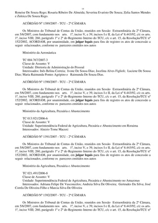 14
Roneise De Souza Rego; Rosaria Ribeiro De Almeida; Severina Evaristo De Souza; Zelia Santos Mendes
e Zuleica De Souza Rego.
ACÓRDÃO Nº 1389/2007 - TCU - 2ª CÂMARA
Os Ministros do Tribunal de Contas da União, reunidos em Sessão Extraordinária da 2ª Câmara,
em 5/6/2007, com fundamento nos arts. 1º, inciso V, e 39, incisos I e II, da Lei nº 8.443/92, c/c os arts.
1º, inciso VIII; 260, parágrafo 1º e 2º do Regimento Interno do TCU, c/c o art. 15, da Resolução/TCU nº
152/2002, ACORDAM, por unanimidade, em julgar legais para fins de registro os atos de concessão a
seguir relacionados, conforme os pareceres emitidos nos autos
Ministério da Aeronáutica
TC 004.767/2007-3
Classe de Assunto: V
Unidade: Diretoria de Administração do Pessoal
Interessados: Inês Belina Correia; Ivone De Sousa Dias; Jocelina Alves Figlioli; Luciene De Sousa
Dias; Maria Raimunda Pontes Agripino e Raimunda De Souza Dias.
ACÓRDÃO Nº 1390/2007 - TCU - 2ª CÂMARA
Os Ministros do Tribunal de Contas da União, reunidos em Sessão Extraordinária da 2ª Câmara,
em 5/6/2007, com fundamento nos arts. 1º, inciso V, e 39, incisos I e II, da Lei nº 8.443/92, c/c os arts.
1º, inciso VIII; 260, parágrafo 1º e 2º do Regimento Interno do TCU, c/c o art. 15, da Resolução/TCU nº
152/2002, ACORDAM, por unanimidade, em julgar legais para fins de registro os atos de concessão a
seguir relacionados, conforme os pareceres emitidos nos autos
Ministério da Agricultura, Pecuária e Abastecimento
TC 013.921/2006-6
Classe de Assunto: V
Unidade: Superintendência Federal de Agricultura, Pecuária e Abastecimento em Roraima
Interessados: Aluizio Tome Macuxi
ACÓRDÃO Nº 1391/2007 - TCU - 2ª CÂMARA
Os Ministros do Tribunal de Contas da União, reunidos em Sessão Extraordinária da 2ª Câmara,
em 5/6/2007, com fundamento nos arts. 1º, inciso V, e 39, incisos I e II, da Lei nº 8.443/92, c/c os arts.
1º, inciso VIII; 260, parágrafo 1º e 2º do Regimento Interno do TCU, c/c o art. 15, da Resolução/TCU nº
152/2002, ACORDAM, por unanimidade, em julgar legais para fins de registro os atos de concessão a
seguir relacionados, conforme os pareceres emitidos nos autos
Ministério da Agricultura, Pecuária e Abastecimento
TC 021.491/2006-8
Classe de Assunto: V
Unidade: Superintendência Federal de Agricultura, Pecuária e Abastecimento no Amazonas
Interessados: Adriana Felipe De Vasconcelos; Andreia Silva De Oliveira; Gertrudes Da Silva; José
Corrêa De Oliveira Filho e Marcia Silva De Oliveira
ACÓRDÃO Nº 1392/2007 - TCU - 2ª CÂMARA
Os Ministros do Tribunal de Contas da União, reunidos em Sessão Extraordinária da 2ª Câmara,
em 5/6/2007, com fundamento nos arts. 1º, inciso V, e 39, incisos I e II, da Lei nº 8.443/92, c/c os arts.
1º, inciso VIII; 260, parágrafo 1º e 2º do Regimento Interno do TCU, c/c o art. 15, da Resolução/TCU nº
 