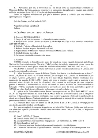 147
8. Acrescento, por fim, a necessidade de se enviar cópia da documentação pertinente ao
Ministério Público da União, para que se promova o ajuizamento das ações civis e penais que entender
cabíveis, nos termos do art. 209, § 6º, in fine, do Regimento Interno.
Diante do exposto, manifesto-me por que o Tribunal aprove o Acórdão que ora submeto à
apreciação deste colegiado.
Sala das Sessões, em 5 de junho de 2007.
Augusto Sherman Cavalcanti
Relator
ACÓRDÃO Nº 1441/2007 - TCU - 2ª CÂMARA
1. Processo: TC 001.062/2004-0.
2. Grupo: II – Classe de Assunto: II – Tomada de contas especial.
3. Responsáveis: Edineu Oliveira dos Santos (CPF 062.818.505-72) e Marco Antônio Lacerda Brito
(CPF 115.709.545-34).
4. Unidade: Prefeitura Municipal de Itororó/BA.
5. Relator: Auditor Augusto Sherman Cavalcanti.
6. Representante do Ministério Público: Procuradora Maria Alzira Ferreira.
7. Unidade técnica: Secex/BA.
8. Advogado constituído nos autos: não atuou.
9. Acórdão:
VISTOS, relatados e discutidos estes autos de tomada de contas especial, instaurada pelo Fundo
Nacional de Desenvolvimento da Educação (FNDE) em face da omissão no dever de prestar contas dos
recursos repassados ao município de Itaroró/BA mediante o Convênio 93.449/2000 (Siafi 392318);
ACORDAM os ministros do Tribunal de Contas da União, reunidos em Sessão da 2ª Câmara, ante
as razões expostas pelo relator, em:
9.1. julgar irregulares as contas de Edineu Oliveira dos Santos, com fundamento nos artigos 1º,
inciso I, 16, inciso III, alínea “a”, da Lei 8.443/1992, c/c os artigos 19 e 23, inciso III, da mesma Lei, c/c
os artigos 1º, inciso I, 209, inciso I e § 6º, 210 e 214, inciso III, do Regimento Interno, condenando-o ao
pagamento da quantia de R$ 13.174,41 (treze mil, cento e setenta e quatro reais e quarenta e um
centavos), com a fixação do prazo de 15 (quinze) dias, a contar da notificação, para que comprove,
perante o Tribunal, o recolhimento da dívida aos cofres do Fundo Nacional de Desenvolvimento da
Educação (FNDE), atualizada monetariamente e acrescida dos juros de mora, calculados a partir de
5/7/2000 até a data do efetivo recolhimento, na forma prevista na legislação em vigor;
9.2. aplicar ao Sr. Edineu Oliveira dos Santos a multa prevista no art. 57 da Lei 8.443/1992, c/c o
art. 267 do Regimento Interno, no valor de R$ 1.300,00 (hum mil e trezentos reais), com a fixação do
prazo de 15 (quinze) dias, a contar da notificação, para comprovar, perante o Tribunal, o recolhimento da
dívida aos cofres do Tesouro Nacional, atualizada monetariamente a partir do dia seguinte ao término do
prazo ora estabelecido até a data do recolhimento;
9.3. autorizar, desde logo, nos termos do art. 28, inciso II, da Lei 8.443/1992, a cobrança judicial
das dívidas, caso não atendida a notificação;
9.4. remeter cópia da documentação pertinente ao Ministério Público da União para ajuizamento
das ações civis e penais que entender cabíveis, com fundamento no art. 209, § 6º, in fine, do Regimento
Interno/TCU.
10. Ata nº 18/2007 – 2ª Câmara
11. Data da Sessão: 5/6/2007 – Extraordinária
12. Código eletrônico para localização na página do TCU na Internet: AC-1441-18/07-2
13. Especificação do quórum:
13.1. Ministros presentes: Benjamin Zymler (na Presidência) e Aroldo Cedraz.
13.2. Auditores convocados: Augusto Sherman Cavalcanti (Relator) e Marcos Bemquerer Costa.
BENJAMIN ZYMLER AUGUSTO SHERMAN CAVALCANTI
 