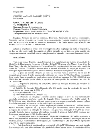 148
na Presidência Relator
Fui presente:
CRISTINA MACHADO DA COSTA E SILVA
Procuradora
GRUPO I – CLASSE II – 2ª Câmara
TC-000.326/2005-4
Natureza: Tomada de contas especial
Unidade: Município de Pindaré-Mirim/MA
Responsável: Manoel Jesus Alves da Silva Filho (CPF 044.249.303-78)
Advogado constituído nos autos: não atuou.
Sumário: TOMADA DE CONTAS ESPECIAL. CONVÊNIO. PRESTAÇÃO DE CONTAS INCOMPLETA.
EXECUÇÃO PARCIAL DO OBJETO PACTUADO E EM DESACORDO COM O PLANO DE TRABALHO. AUSÊNCIA DE
NEXO DE CAUSALIDADE ENTRE OS RECURSOS RECEBIDOS E AS OBRAS REALIZADAS. CITAÇÃO DO
RESPONSÁVEL. REVELIA. CONTAS IRREGULARES.
Julgam-se irregulares as contas, com condenação em débito e aplicação de multa ao responsável,
em face da não comprovação da execução do objeto pactuado no convênio ou, ainda, quando não
comprovado o nexo de causalidade entre a execução das obras pactuadas e os recursos federais recebidos.
RELATÓRIO
Trata-se de tomada de contas especial instaurada pelo Departamento de Extinção e Liquidação do
Ministério do Planejamento, Orçamento e Gestão – Deliq/MPOG contra o Sr. Manoel Jesus Alves da
Silva Filho, ex-Prefeito do Município de Pindaré-Mirim/MA, em decorrência da inexecução parcial do
objeto do Convênio 275/93-MIR, firmado entre o extinto Ministério da Integração Regional e o
município, objetivando a realização de obras de contenção de erosão nas margens do Rio Pindaré.
2. O plano de trabalho integrante do termo de convênio previa a construção de um cais de
contenção em alvenaria de pedra argamassada, totalizando um volume de 705,60 m3
. Para a consecução
desse objeto, foram repassados ao município recursos federais no montante de CR$ 5.000.000,00 em
23/09/1993. O convênio previa, ainda, a aplicação de contrapartida do convenente no valor de
CR$ 500.000,00.
3. O responsável apresentou em 08/03/1994, a título de prestação de contas do convênio, os
seguintes documentos:
a) Relatório de Execução Físico-Financeira (fls. 21), dando conta da construção de muro de
contenção com um volume total de 352,8 m3
;
b) Relação de Bens (fls. 22); e
c) Termo de Recebimento da Obra (fls. 23);
4. O Ministério da Integração Nacional realizou inspeção in loco na obra supostamente
executada, constatando, conforme Laudo de Inspeção Físico Financeiro (fls. 24/25), datado de
26/12/1994, que o cais foi realizado utilizando o processo de terra armada, contrariando, portanto, o plano
de trabalho, que previa a construção em alvenaria de pedra argamassada.
5. Em razão das informações contidas na prestação de contas, o Deliq/MPOG emitiu o Parecer
Técnico 205/2003 – Engenharia (fls. 32), no qual conclui que, considerando a corrosão inflacionária entre
a proposta de convênio e a liberação dos recursos, seria possível a realização de 87,23% do objeto
pactuado. Contudo, face ao montante informado na prestação de contas, o Deliq/MPOG constatou que
deixaram de ser realizados 42,68% do objeto possível.
6. Com base nesse parecer, o Deliq/MPOG diligenciou o responsável (fls. 36/37), requerendo a
adoção das providências necessárias ao saneamento da ocorrência referente à inexecução parcial do
objeto ou, ainda, o recolhimento do débito apurado, no valor histórico de CR$ 2.134.000,00, equivalente
a 42,68% dos recursos repassados.
7. Ante à ausência de manifestação do responsável, o Deliq/MPOG instaurou a presente tomada
de contas especial, a qual foi encaminhada à Secretaria Federal de Controle Interno. Foram então emitidos
 