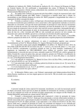 149
o Relatório de Auditoria (fls. 58/60), Certificado de Auditoria (fls. 61) e Parecer do Dirigente do Órgão
de Controle Interno (fls. 62) certificando a irregularidade das contas. O Ministro de Estado do
Planejamento, Orçamento e Gestão tomou conhecimento das conclusões do Controle Interno, conforme
Pronunciamento Ministerial às fls. 67.
8. No âmbito deste Tribunal, foi promovida pela Secex/MA a citação do responsável pelo valor
de CR$ 2.134.000,00 apurado pelo MIR. Tendo o responsável se mantido inerte ante a citação, foi
encaminhada ao meu Gabinete proposta de mérito (fls. 86/87) propondo a irregularidade das contas e a
imputação do débito constante da citação.
9. Contudo, ao analisar os autos, verifiquei que a documentação apresentada a título de prestação
de contas era insuficiente para estabelecer o nexo causal entre a obra supostamente realizada e os recursos
repassados ao convenente, visto que não foram apresentados na prestação de contas diversos documentos
previstos no termo de convênio. Em razão disso, determinei, por meio do despacho às fls. 91, a realização
de nova citação do responsável, dessa vez pelo valor total dos recursos repassados, informando-lhe que o
débito decorria da não apresentação de parte da documentação requerida na prestação de contas, bem
como do fato de a obra vistoriada pelo MIR ter sido executada por processo de terra armada, em
desacordo com o plano de trabalho, que previa a construção em alvenaria de pedra argamassada.
10. Tendo mais uma vez o responsável permanecido silente ante a nova citação, a Secex/MA
elaborou a proposta de mérito às fls. 103/105, na qual apresenta a seguinte proposta de encaminhamento:
“3.1 Diante do exposto, submetemos os autos à consideração superior, para posterior
encaminhamento ao Exmº Sr. Ministro-Relator, Sr. Augusto Sherman Cavalcanti, propondo que:
3.1.1 as presentes contas sejam julgadas irregulares e em débito o Sr. Manoel de Jesus Alves da
Silva Filho (CPF 044.249.303-78) nos termos dos arts. 1º, inciso I, e 16, inciso III, alínea ‘c’, e 19, caput,
da Lei 8.443/92, considerando a ocorrência relatada no item 2.6 desta instrução, condenando-o ao
pagamento da importância de CR$ 5.000.000,00 (cinco milhões de cruzeiros reais) atualizada
monetariamente e acrescida dos juros de mora, calculada a partir de 27/9/1993 até a efetiva quitação do
débito, fixando-lhe o prazo de quinze dias, para que comprove, perante este Tribunal, o recolhimento da
referida quantia aos cofres do Tesouro Nacional, nos termos do art. 23, inciso III, alínea ‘a’, da citada lei
c/c o art. 214 do Regimento Interno/TCU.
3.1.2 seja aplicada ao responsável, Sr. Manoel de Jesus Alves da Silva Filho, a multa prevista no
art. 57 da Lei 8.443/92 c/c o art. 267 do RI/TCU;
3.1.3 seja autorizada, desde logo, a cobrança judicial da dívida nos termos do art. 28, inciso II, da
Lei 8.443/92, caso não atendida a notificação;
3.1.4 com fundamento no art. 16, § 3º, da LO/TCU, remeter cópia dos autos ao Ministério Público
da União para ajuizamento das ações cabíveis.”
11. O Ministério Público junto a este Tribunal, representado pela Subprocuradora-Geral Maria
Alzira Ferreira, manifesta-se, em cota singela aposta no verso da fls. 106, de acordo com a proposta da
unidade técnica.
É o relatório.
VOTO
A presente tomada de contas especial foi instaurada, inicialmente, em razão da inexecução parcial
do objeto conveniado. Estava previsto no plano de trabalho do instrumento de convênio a construção de
um cais de contenção de erosão em alvenaria de pedra argamassada, nas margens do Rio Pindaré, em
Pindaré-Mirim/MA, perfazendo um volume total de 705,60 m3
.
2. Contudo, a documentação apresentada pelo responsável a título de prestação de contas
informa a execução de apenas 352,8 m3
. Ainda que fosse descontada a corrosão inflacionária incidente no
período transcorrido entre a apresentação do plano de trabalho e a liberação dos recursos, seria possível a
consecução de 87,23% do objeto pactuado, o que eqüivaleria a um volume de 615,49 m3
da obra. Para
agravar ainda mais a situação da prestação de contas, foi constatado em inspeção in loco realizada por
técnico do extinto MIR que a obra havia sido realizada utilizando o processo de terra armada, ao invés da
construção em alvenaria de pedra argamassada, prevista no plano de trabalho.
 